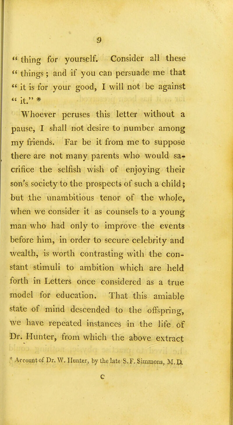  thing for yourself. Consider all these  things; and if you can persuade me that  it is for your good, I will not be against  it. * Whoever peruses this letter without a pause, I shall not desire to number among my friends. Far be it from me to suppose there are not many parents who would sa- crifice the selfish wish of enjoying their son's society to the prospects of such a child; but the unambitious tenor of the whole, when we consider it as counsels to a young man who had only to improve the events before him, in order to secure celebrity and wealth, is worth contrasting with the con- stant stimuli to ambition which are held forth in Letters once considered as a true model for education. That this amiable state of mind descended to the offspring, we have repeated instances in the life of Dr. Hunter, from which the above extract * Account of Dr. W. Hunter, by the late S.F. Simmons, M.JX C