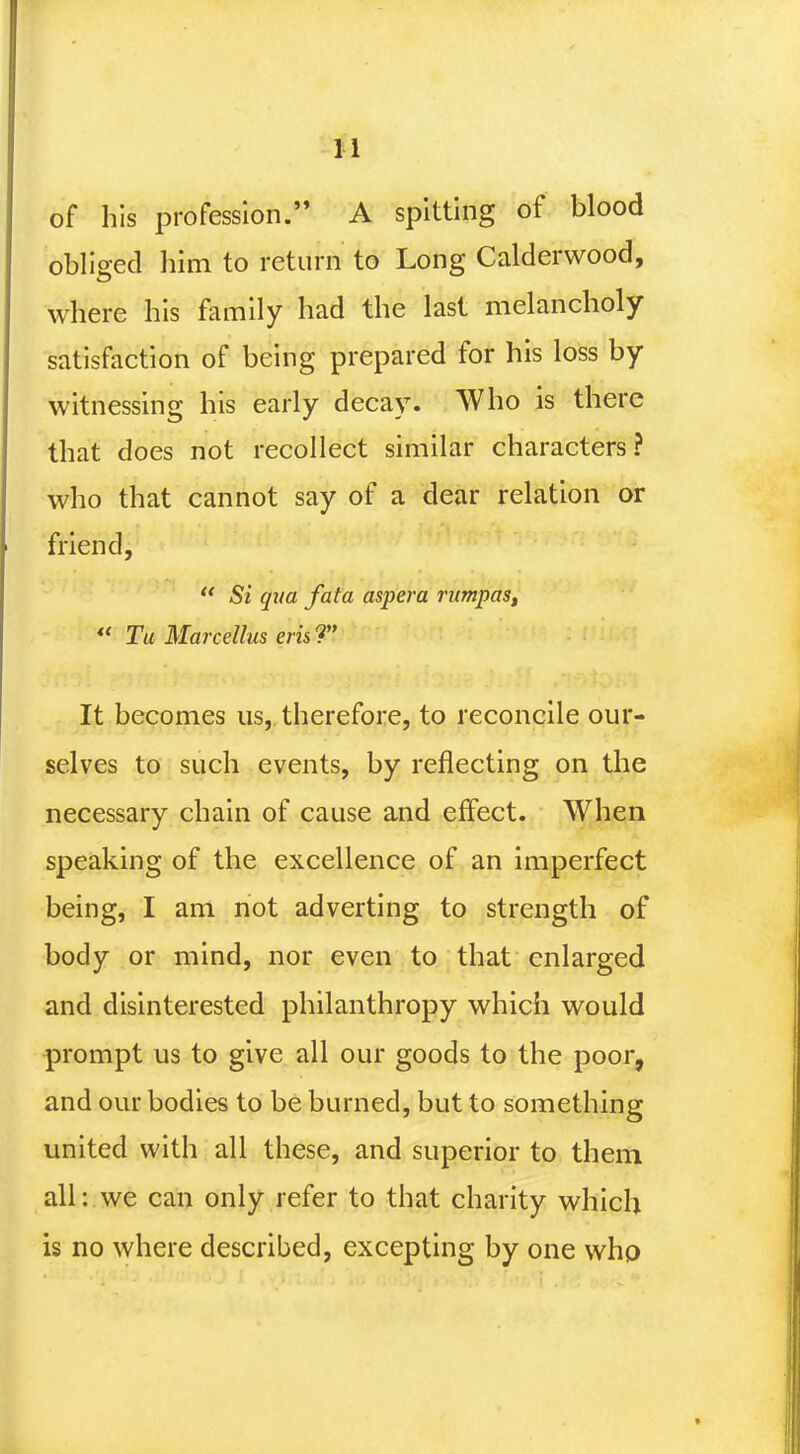 H of his profession. A spitting of blood obliged him to return to Long Calderwood, where his family had the last melancholy satisfaction of being prepared for his loss by witnessing his early decay. Who is there that does not recollect similar characters? who that cannot say of a dear relation or friend,  Si qua fata aspera rumpas, «« Tu Marcellus erisT It becomes us, therefore, to reconcile our- selves to such events, by reflecting on the necessary chain of cause and effect. When speaking of the excellence of an imperfect being, I am not adverting to strength of body or mind, nor even to that enlarged and disinterested philanthropy which would prompt us to give all our goods to the poor, and our bodies to be burned, but to something united with all these, and superior to them all: we can only refer to that charity which is no where described, excepting by one who