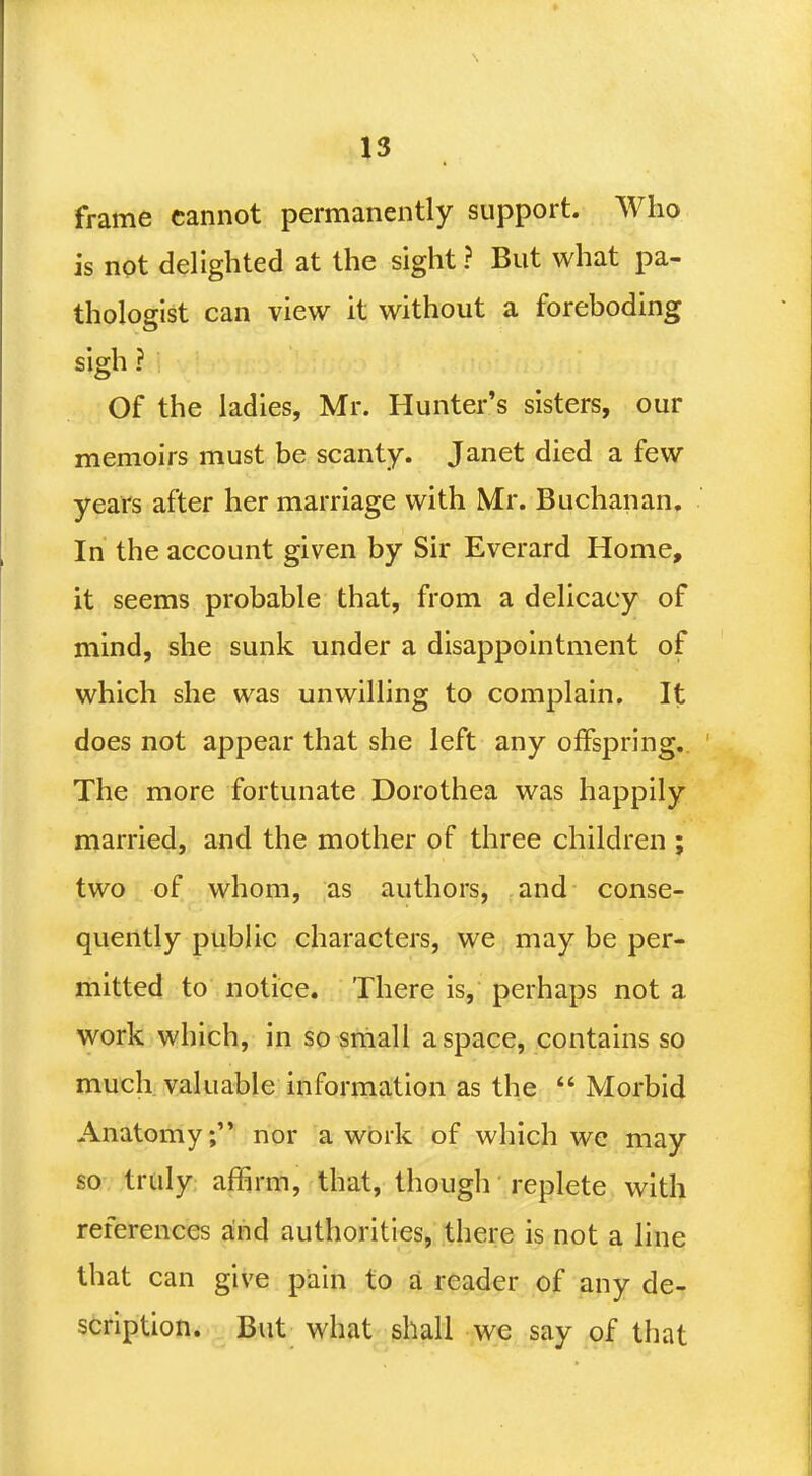 *3 frame cannot permanently support. Who is not delighted at the sight ? But what pa- thologist can view it without a foreboding sigh ? Of the ladies, Mr. Hunter's sisters, our memoirs must be scanty. Janet died a few years after her marriage with Mr. Buchanan. In the account given by Sir Everard Home, it seems probable that, from a delicacy of mind, she sunk under a disappointment of which she was unwilling to complain. It does not appear that she left any offspring. The more fortunate Dorothea was happily married, and the mother of three children ; two of whom, as authors, and conse- quently public characters, we may be per- mitted to notice. There is, perhaps not a work which, in so small a space, contains so much valuable information as the  Morbid Anatomy; nor a work of which we may so truly affirm, that, though replete with references and authorities, there is not a line that can give pain to a reader of any de- scription. But what shall we say of that