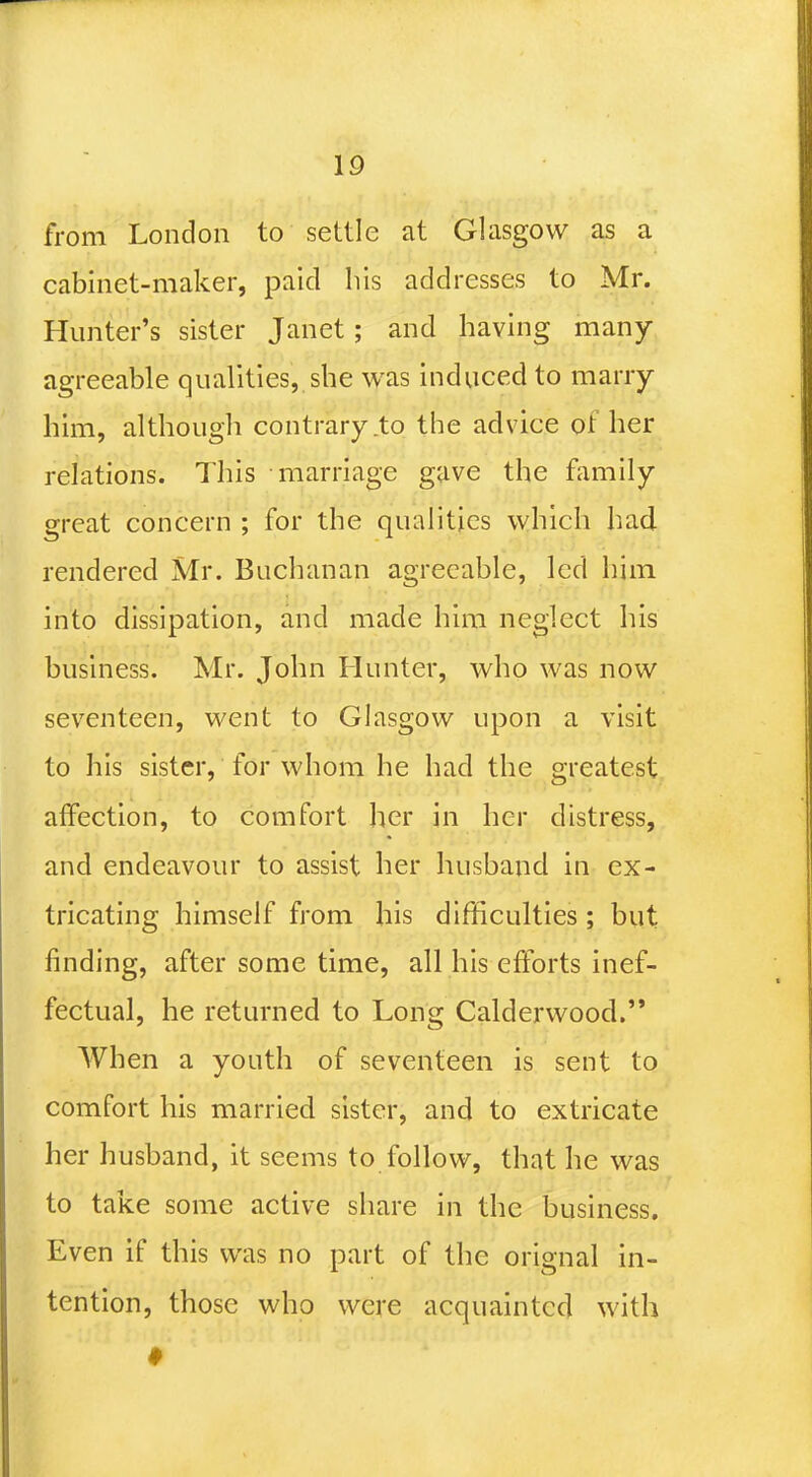 from London to settle at Glasgow as a cabinet-maker, paid his addresses to Mr. Hunter's sister Janet; and having many agreeable qualities, she was induced to marry him, although contrary to the advice of her relations. This marriage gave the family great concern ; for the qualities which had rendered Mr. Buchanan agreeable, led him into dissipation, and made him neglect his business. Mr. John Hunter, who was now seventeen, went to Glasgow upon a visit to his sister, for whom he had the greatest affection, to comfort her in her distress, and endeavour to assist her husband in ex- tricating himself from his difficulties ; but finding, after some time, all his efforts inef- fectual, he returned to Long Calderwood. When a youth of seventeen is sent to comfort his married sister, and to extricate her husband, it seems to follow, that he was to take some active share in the business. Even if this was no part of the orignal in- tention, those who were acquainted with ♦