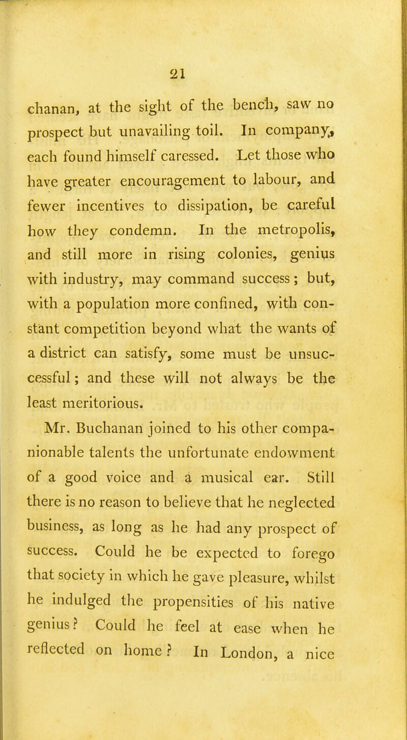 chanan, at the sight of the bench, saw no prospect but unavailing toil. In company,, each found himself caressed. Let those who have greater encouragement to labour, and fewer incentives to dissipation, be careful how they condemn. In the metropolis, and still more in rising colonies, genius with industry, may command success; but, with a population more confined, with con- stant competition beyond what the wants of a district can satisfy, some must be unsuc- cessful ; and these will not always be the least meritorious. Mr. Buchanan joined to his other compa- nionable talents the unfortunate endowment of a good voice and a musical ear. Still there is no reason to believe that he neglected business, as long as he had any prospect of success. Could he be expected to forego that society in which he gave pleasure, whilst he indulged the propensities of his native genius? Could he feel at ease when he reflected on home? In London, a nice