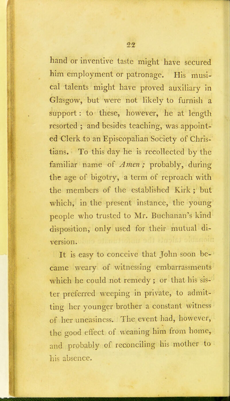 hand or inventive taste might have secured him employment or patronage. His musi- cal talents might have proved auxiliary in Glasgow, but were not likely to furnish a support: to these, however, he at length resorted ; and besides teaching, was appoint- ed Clerk to an Episcopalian Society of Chris- tians. To this day he is recollected by the familiar name of Amen; probably, during the age of bigotry, a term of reproach with the members of the established Kirk ; but which, in the present instance, the young people who trusted to Mr. Buchanan's kind disposition, only used for their mutual di- version. It is easy to conceive that John soon be- came weary of witnessing embarrassments which he could not remedy ; or that his sis- ter preferred weeping in private, to admit- ting her younger brother a constant witness of her uneasiness. The event had, however, the good effect of weaning him from home, and probably of reconciling his mother to his absence.