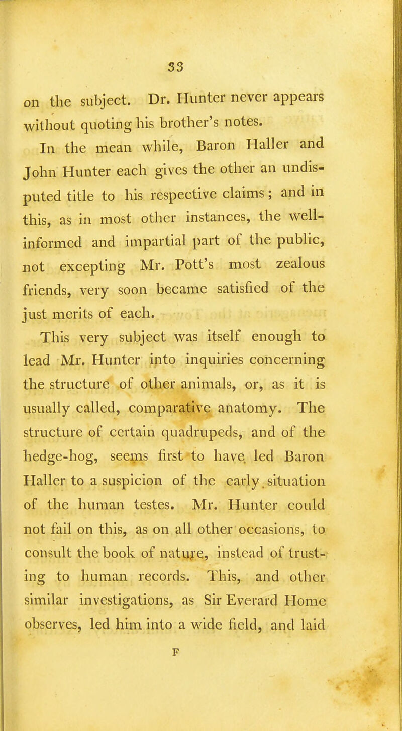 on the subject. Dr. Hunter never appears without quoting his brother's notes. In the mean while, Baron Haller and John Hunter each gives the other an undis- puted title to his respective claims; and in this, as in most other instances, the well- informed and impartial part of the public, not excepting Mr. Pott's most zealous friends, very soon became satisfied of the just merits of each. This very subject was itself enough to lead Mr. Hunter into inquiries concerning the structure of other animals, or, as it is usually called, comparative anatomy. The structure of certain quadrupeds, and of the hedge-hog, seems first to have led Baron Haller to a suspicion of the early situation of the human testes. Mr. Hunter could not fail on this, as on all other occasions, to consult the book of nature, instead of trust- ing to human records. This, and other similar investigations, as Sir Everard Home observes, led him into a wide field, and laid F