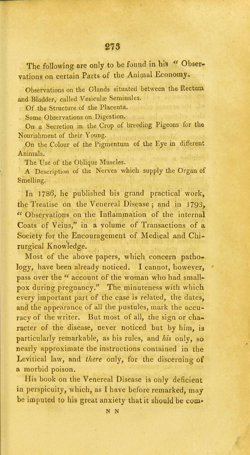 The following are only to be found in his  Obser- vations on certain Parts of the Animal Economy. Observations on the Glands situated between the Rectum and Bladder, called Vesicula? Seminales. Of the Structure of the Placenta. Some Observations on Digestion. On a Secretion in the Crop of breeding Pigeons for the Nourishment of their Young. On the Colour of the Pigmentum of the Eye in different Animals. The Use of the Oblique Muscles. A Description of the Nerves which supply the Organ of Smelling. In 1786, he published his grand practical work, the Treatise on the Venereal Disease ; and in 1793,  Observations on the Inflammation of the internal Coats of Veins, in a volume of Transactions of a Society for the Encouragement of Medical and Chi- rurgical Knowledge. Most of the above papers, which concern patho- logy, have been already noticed. I cannot, however, pass over the  account of the woman who had small- pox during pregnancy. The minuteness with which every important part of the case is related, the dates, and the appearance of all the pustules, mark the accu- racy of the writer. But most of all, the sign or cha- racter of the disease, never noticed but by him, is particularly remarkable, as his rules, and his only, so nearly approximate the instructions contained in the Levitical law, and there only, for the discerning of a morbid poison. His book on the Venereal Disease is only deficient in perspicuity, which, as I have before remarked, may be imputed to his great anxiety that it should be com* N N