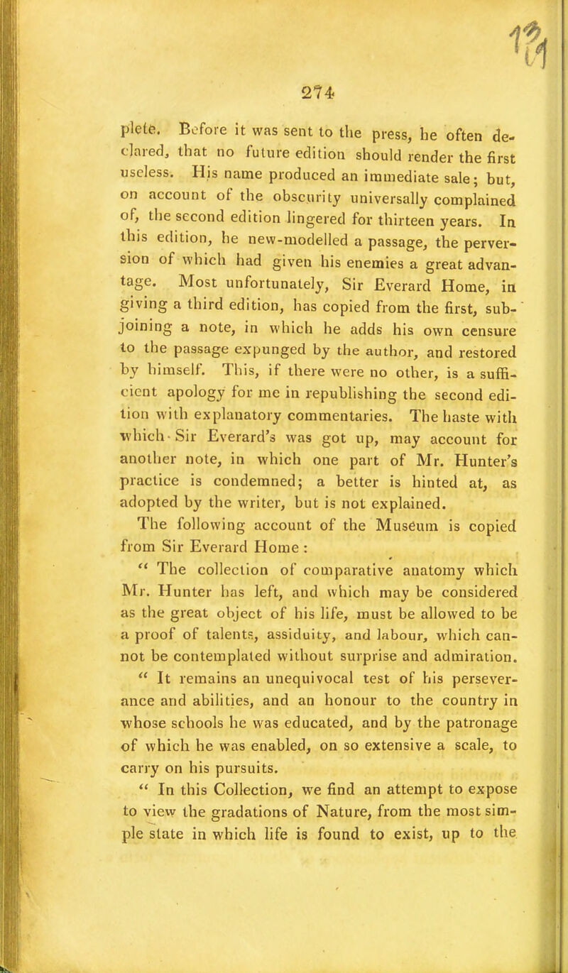 plete. Before it was sent to the press, he often de- clared, that no future edition should render the first useless. His name produced an immediate sale; but, on account of the obscurity universally complained of, the second edition lingered for thirteen years. In this edition, he new-modelled a passage, the perver- sion of which had given his enemies a great advan- tage. Most unfortunately, Sir Everard Home, in giving a third edition, has copied from the first, sub- joining a note, in which he adds his own censure to the passage expunged by the author, and restored by himself. This, if there were no other, is a suffi- cient apology for me in republishing the second edi- tion with explanatory commentaries. The haste with which-Sir Everard's was got up, may account for another note, in which one part of Mr. Hunter's practice is condemned; a better is hinted at, as adopted by the writer, but is not explained. The following account of the Museum is copied from Sir Everard Home :  The collection of comparative anatomy which Mr. Hunter has left, and which may be considered as the great object of his life, must be allowed to be a proof of talents, assiduity, and labour, which can- not be contemplated without surprise and admiration.  It remains an unequivocal test of his persever- ance and abilities, and an honour to the country in whose schools he was educated, and by the patronage of which he was enabled, on so extensive a scale, to carry on his pursuits.  In this Collection, we find an attempt to expose to view the gradations of Nature, from the most sim- ple state in which life is found to exist, up to the