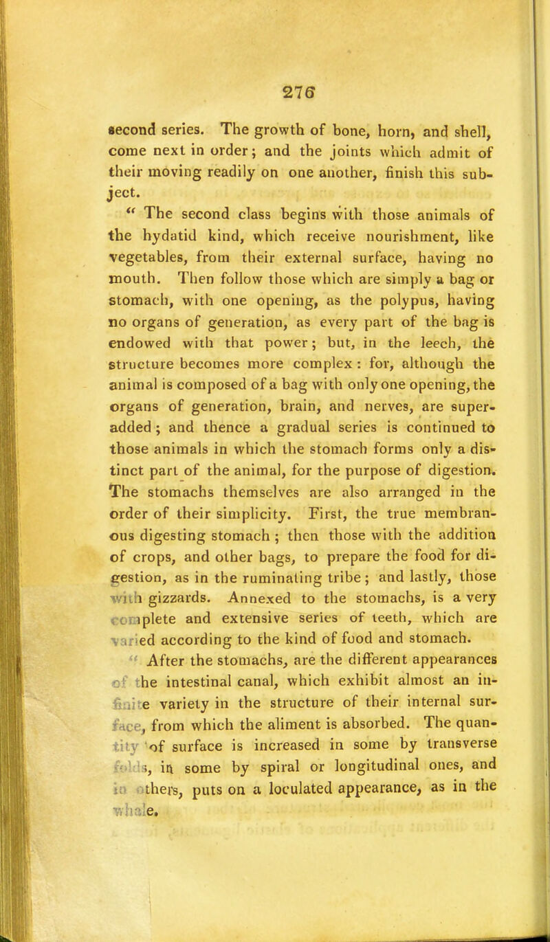 •econd series. The growth of bone, horn, and shell, come next in order; and the joints which admit of their moving readily on one another, finish this sub- ject.  The second class begins with those animals of the hydatid kind, which receive nourishment, like vegetables, from their external surface, having no mouth. Then follow those which are simply a bag or stomach, with one opening, as the polypus, having no organs of generation, as every part of the bag is endowed with that power; but, in the leech, the structure becomes more complex : for, although the animal is composed of a bag with only one opening, the organs of generation, brain, and nerves, are super- added ; and thence a gradual series is continued to those animals in which the stomach forms only a dis- tinct part of the animal, for the purpose of digestion. The stomachs themselves are also arranged in the order of their simplicity. First, the true membran- ous digesting stomach ; then those with the addition of crops, and other bags, to prepare the food for di- gestion, as in the ruminating tribe ; and lastly, those with gizzards. Annexed to the stomachs, is a very lplete and extensive series of teeth, which are ■varied according to the kind of food and stomach. *fi After the stomachs, are the different appearances of the intestinal canal, which exhibit almost an iu- e variety in the structure of their internal sur- e, from which the aliment is absorbed. The quan- tity of surface is increased in some by transverse ii\ some by spiral or longitudinal ones, and thers, puts on a loculated appearance, as in the whale.