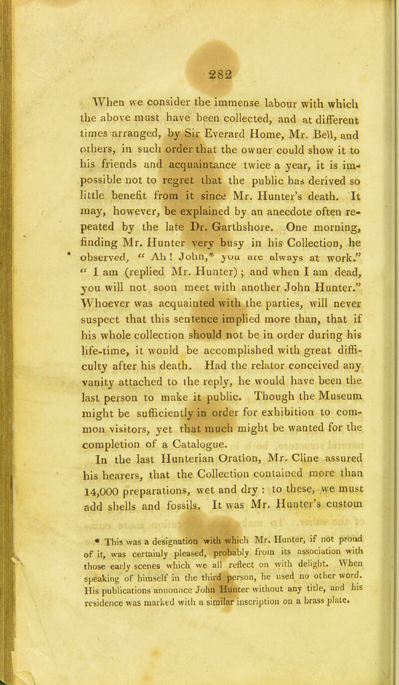 When we consider the immense labour with which the above must have been collected, and at different times arranged, by Sir Everard Home, Mr. Bell, and others, in such order that the owner could show it to his friends and acquaintance twice a year, it is im- possible not to regret that the public has derived so little benefit from it since Mr. Hunter's death. It may, however, be explained by an anecdote often re- peated by the late Dr. Garthshore. One morning, finding Mr. Hunter very busy in his Collection, he observed, Ah ! John,* yuu are always at work. I am (replied Mr. Hunter); and when I am dead, you will not soon meet with another John Hunter. Whoever was acquainted with the parties, will never suspect that this sentence implied more than, that if his whole collection should not be in order during his life-time, it would be accomplished with great diffi- culty after his death. Had the relator conceived any vanity attached to the reply, he would have been the last person to make it public. Though the Museum might be sufficiently in order for exhibition to com- mon visitors, yet that much might be wanted for the completion of a Catalogue. In the last Hunterian Oration, Mr. Cline assured his hearers, that the Collection contained more than 14,000 preparations, wet and dry : to these, we must add shells and fossils. It was Mr. Hunter's custom • This was a designation with which Mr. Hunter, if not proud of it, was certainly pleased, probably from its association with those early scenes which we all reflect on with delight. When speaking of himself in the third person, he used no other word. His publications announce John Hunter without any title, and his residence was marked with a similar inscription on a brass plate.