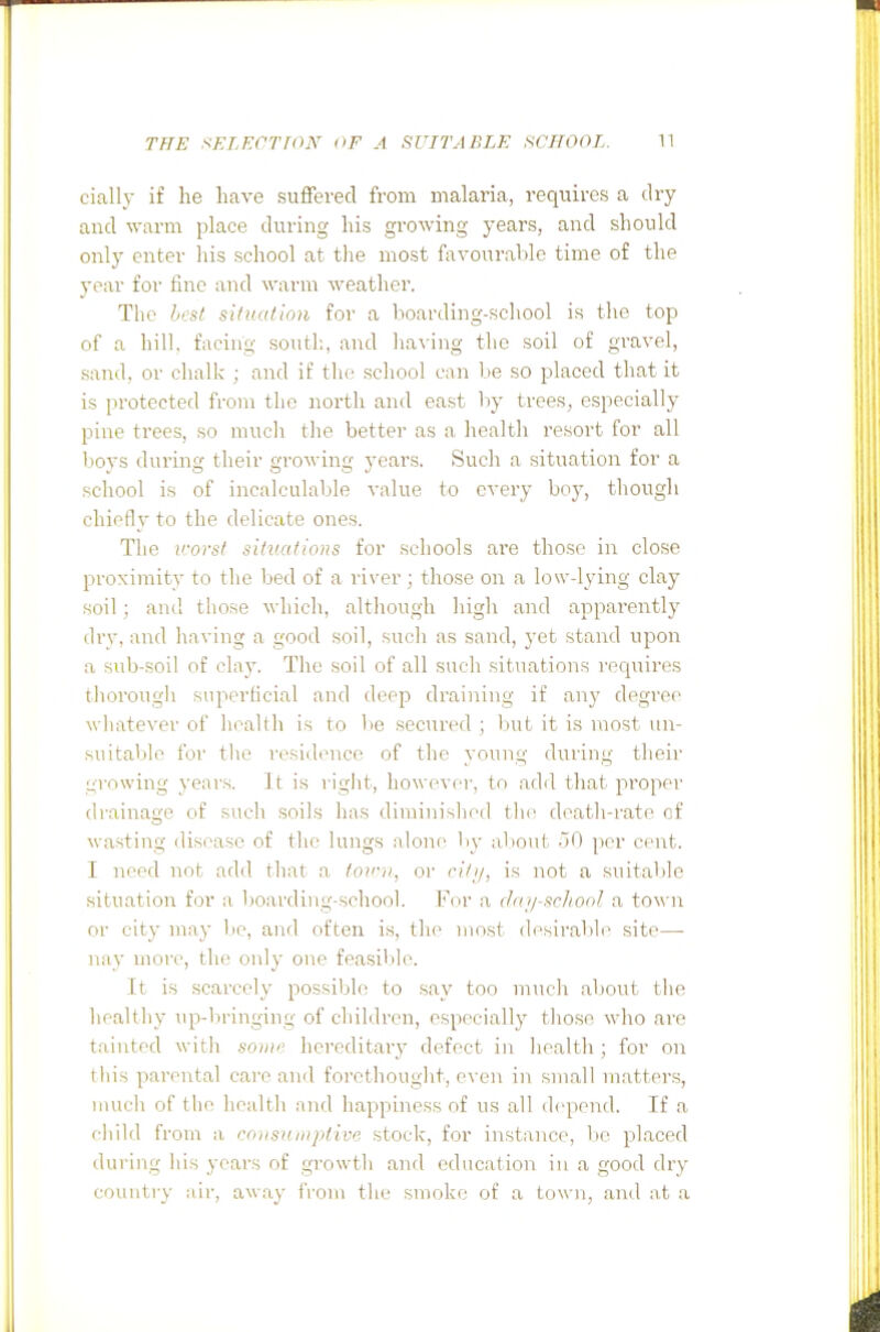 cially if he have suffered from malaria, requires a dry and warm place during his growing years, and should only enter his school at the most favourable time of the year for fine and warm weather. The hesf situation for a lioarding-scliool is the top of a hill, facing south, and liaving the soil of gravel, sand, or clialk ; and if the school can be so placed that it is protected from the north and east by trees, especially pine trees, so much the better as a health I'esort for all boys during their growing years. Such a situation for a school is of incalculable value to every boy, thougli chiefly to the delicate ones. The vorst situations for schools ai'e those in close proximity to the bed of a river; those on a low-lying clay soil ; and those which, although higl\ and appai'ently drv, and having a good soil, such as sand, 3et stand upon a sub-soil of clay. The soil of all such situations recpiires tliorougli superficial and deep draining if any degree wliatever of health is to be secured ; but it is most un- suitable for tlie residence of the young during their growing years. It is riglit, however, to add that proper drainage of such soils lias diminislied tlie death-rate of wasting disease of the lungs alone by about -iO per cent. I need not add that a /o'/(, or cilii, is not a suitable situation for a boarding-school. For a daj/schooj. a town or city may lie, and often is, the most desiral.)le site— nay more, the only one feasil3h\ It is scarcely possible to say too nmch about tlie healtliy up-bringing of children, especially tliose who are tainted witli soiin' hereditary defect in health; for on this parental care and forethought, even in small matters, iimcli of tlie health and happiness of us all depend. If a fliild from a roiisnmptive stock, for instance, lie placed during liis years of growth and education in a good dry country air, away i'rom the smoke of a town, and at a