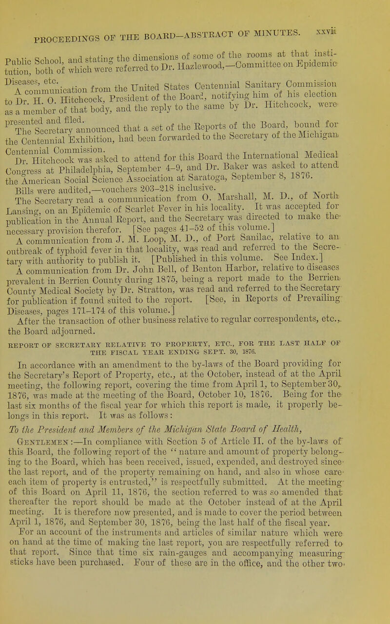 a°a membe;of thatbody, and the reply to the same by Dr. Hitchcock, we- ^TretcTeLfytnounced that a set of the Eeports of the Board bound for the Centennial Exhibition, had been forwarded to the Secretary of the Michigan. X^clSr;^ked to attend for this Board the International M^ical Congress at Philadelphia, September 4-9, and Dr. Baker was asked to attend the American Social Science Association at Saratoga, September b, lb ib. Bills were andited,-vouchers 203-218 inclusive. . The Secretary read a communication from 0. Marshall M. D., of iloith Lansing, on an Epidemic of Scarlet Eever in his locality. It was accepted for pubhcation in the Annual Eeport, and the Secretary was directed to make the- necessary pro^-ision therefor. [See pages 41-52 of this volume.] A communication from J. M. Loop, M. D., of Port Samlac, relative to an outbreak of typhoid fever in that locality, was read and referred to the Secre- tary with authority to publish it. [Pubhshed in this volume. See Index.] A communication from Dr. John Bell, of Benton Harbor, relative to diseases prevalent in Berrien County during 1875, being a report made to the^ Berrien. County Medical Society by'Dr. Stratton, was read and referred to the Secretary for publication if found suited to the report. [See, in Eeports of Prevailing- Diseases, pages 171-174 of this volume.] After the transaction of other business relative to regular correspondents, etc.,. the Board adjourned. REPORT OF SECRETARY RELATIVE TO PROPERTY, ETC., FOR THE LAST HALF OF THE FISCAL YEAR ENDING SEPT. 30, 1876. In accordance with an amendment to the by-laws of the Board providing for the Secretary's Eeport of Property, etc., at the October, instead of at the April meeting, the following report, covering the time from April 1, to September 30,, 1876, was made at the meeting of the Board, October 10, 1876. Being for thC' last six months of the fiscal year for which this report is made, it properly be- longs in this report. It was as follows : To the Presidetit and Memiers of the Michigan State Board of Health, GentlExMEN :—In compliance with Section 5 of Article II. of the by-laws of this Board, the following report of the  nature and amount of property belong- ing to the Board, which has been received, issued, expended, and destroyed since- the last report, and of the property remaining on hand, and also in whose care- each item of property is entrusted, is respectfully submitted. At the meeting- of this Board on April 11, 1876, the section referred to was so amended that thereafter the report sliould be made at the October instead of at the April meeting. It is therefore now presented, and is made to cover the period between April 1, 1876, and September 30, 1876, being the last half o£ the fiscal year. For an account of the instruments and articles of similar nature which were on hand at the time of making tiie last report, you are respectfully referred to that report. Since that time six rain-gauges and accompanying measuring' sticks have been purchased. Four of these are in the office, and the other two-