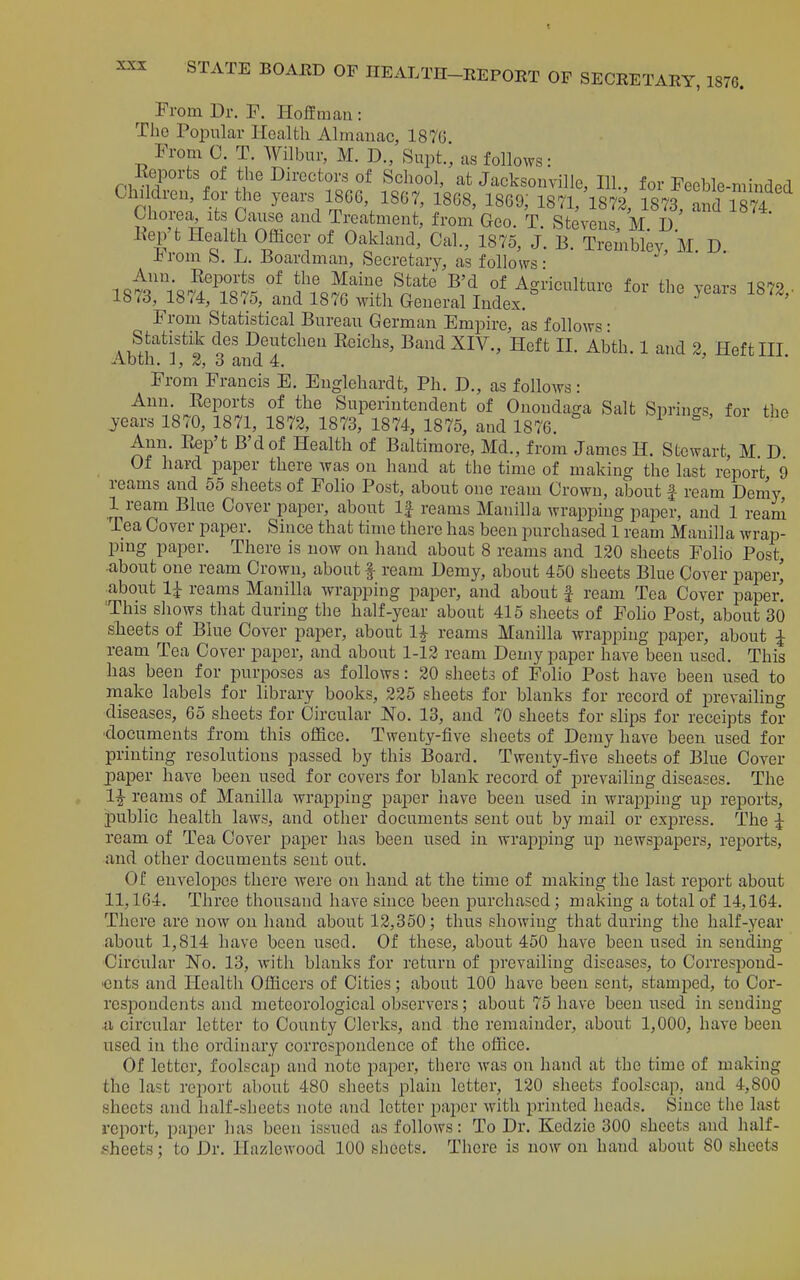 From Dr. F. Holfra an: The Popular Health Almauac, 1876 From 0. T. Wilbur, M. D., Supt., as follows: rq. iT / School, at Jacksonville, 111., for Feeble-minded Children, for the years 1806, 1867, 1868, 1869; 1871,'l872 1873, .rd 1874 Chorea, its Cause and Treatment, from Geo. T Stevens M D Eep't Health Officer of Oakland, Cal., 1875, J. B. Trembky, M. D. -b rom b. L. Jioardman, Secretary, as follows: Ann. Eeports of the Maine State B'd of Am-lculture for the vonrq 1^9 1873, 1874, 1875,_and 1876 Mdth General Index. ^ From Statistical Bureau German Empire, as follows • Statistik des Deutchen Eeichs, Band XIV., Heft 11. Abth. 1 and 2. Heft HI Abth. J, 2, 3 and 4. From Francis E. Englehardt, Ph. D., as follows: Ann. Eeports of the Superintendent of Onondaga Salt Sprino-s, for the years 1870, 1871, 1872, 1873, 1874, 1875, and 1876. Ann. Ptep't B'd of Health of Baltimore, Md., from James H. Stewart, M D Of hard paper there was on hand at the time of making the last report 9 reams and 55 sheets of Folio Post, about one ream Crown, about f ream Demy 1 ream Blue Cover paper, about If reams Manilla wrapping paper, and 1 rean^ Tea Cover paper. Since that time there has been purchased 1 ream Manilla wrap- ping paper. There is now on hand about 8 reams and 120 sheets Folio Post, ■about one ream Crown, about f ream Demy, about 450 sheets Blue Cover paper' about 1|- reams Manilla wrapping paper, and about | ream Tea Cover paper. This shows that during the half-year about 415 sheets of Folio Post, about 30 sheets of Blue Cover paper, about 1^ reams Manilla wrapping pajier, about ^ ream Tea Cover paper, and about 1-12 ream Demy paper have been used. This has been for purposes as follows: 20 sheets of Folio Post have been used to make labels for library books, 225 sheets for blanks for record of prevailing diseases, 65 sheets for Circular No. 13, and 70 sheets for slips for receipts for ■documents from this office. Twenty-five sheets of Demy have been used for printing resolutions passed by this Board. Twenty-five sheets of Blue Cover paper have been used for covers for blank record of prevailing diseases. The 1^ reams of Manilla Avrappiug paper have been used in wrapping up reports, public health laws, and other documents sent out by mail or express. The |- ream of Tea Cover paper has been used in wra^Dping up newspapers, reports, and other documents sent out. Of envelopes there were on hand at the time of making the last report about 11,164. Three thousand have since been purchased; making a total of 14,164. There are now on hand about 12,350; thus showing that during the half-year about 1,814 have been used. Of these, about 450 have been used in sending Circular No, 13, with blanks for return of prevailing diseases, to Correspond- •cnts and Health Officers of Cities; about 100 have been sent, stamped, to Cor- respondents and meteorological observers; about 75 have been used in sending ii circular letter to County Clerks, and the remainder, about 1,000, have been used in the ordinary correspondence of the office. Of letter, foolscap and note pajDer, there was on hand at the time of making the last report about 480 sheets plain letter, 120 sheets foolscap, and 4,800 sheets and half-sheets note and letter paper with printed heads. Since the last report, paper has been issued as follows: To Dr. Kedzie 300 sheets and lialf- sheets; to Dr. Hazlewood 100 sheets. There is now on hand about 80 sheets