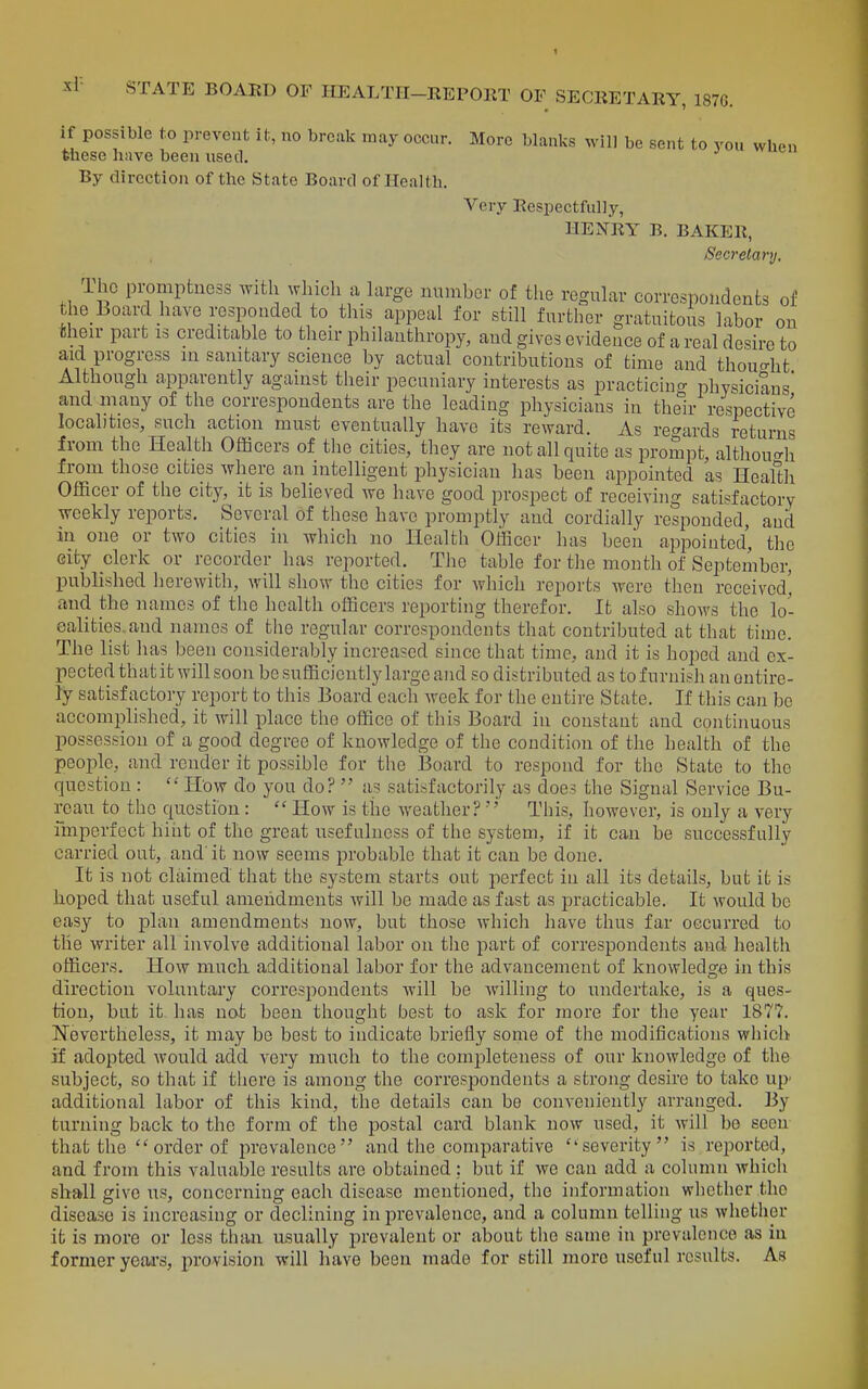 xl- if possible to prevent it, no break may occur. More blanks will be sent to vou when fetiese have been used. By direction of the State Board of Health, Very Respectfully, HENRY B. BAKER, Secretary, The promptness with which a large number of the regular correspondents of the Board have responded to this appeal for still further gratuitous labor on bheir part is creditable to their philanthropy, and gives evidence of a real desire to aid progress in sanitary science by actual contributions of time and thouo-ht Although apparently against their pecuniary interests as practicino- physicians and many of the correspondents are the leading physicians in the°ir respective localities, such action must eventually have its reward. As regards returns from the Health Officers of the cities, they are not all quite as prompt, althoucrh from those cities where an intelligent physician has been appointed as Health Officer of the city, it is believed we have good prospect of receiving satisfactory weekly reports. Several of these have promptly and cordially responded, and in one or two cities in which no Health Officer has beeii appointed, the Gity clerk or recorder has reported. The table for tlie month of September, published lierewith, will show the cities for which reports were then received' and the names of the health officers reporting therefor. It also shows the lo- calities, and names of the regular correspondents that contributed at that time. The list has been considerably increased since that time, and it is hoped and ex- pected that it will soon be sufficiently large and so distributed as to furnish an entire- ly satisfactory report to this Board each week for the entire State. If this can be accomplished, it will place the office of this Board in constant and continuous possession of a good degree of knowledge of the condition of the health of the people, and render it possible for the Board to respond for the State to the question : How do you do?  a? satisfactorily as does the Signal Service Bu- reau to the qucstibn:  How is the weather?This, however, is only a very imperfect hint of the great usefulness of the system, if it can be successfully carried out, and' it now seems probable that it can be done. It is not claimed that the system starts out perfect in all its details, but it is hoped that useful amendments will be made as fast as practicable. It would be easy to plan amendments now, but those which have thus far occurred to the writer all involve additional labor on tlie part of correspondents and health officers. How much additional labor for the advancement of knowledge in this direction voluntary correspondents will be willing to undertake, is a ques- tion, but it has not been thought best to ask for more for the year 1877. Nevertheless, it may be best to indicate briefly some of the modifications which if adopted would add very much to the completeness of our knowledge of the subject, so that if there is among the correspondents a strong desire to take up' additional labor of this kind, the details can be conveniently arranged. By turning back to the form of the postal card blank now used, it will be seen that the  order of prevalence and the comparative severity is reported, and from this valuable results are obtained; but if we can add a column which shall give us, concerning each disease mentioned, the information whether the disease is increasing or declining in prevalence, and a column telling us whether it is more or less than asually prevalent or about the same in prevalence as in former yeai-s, provision will have been made for still more useful results. As