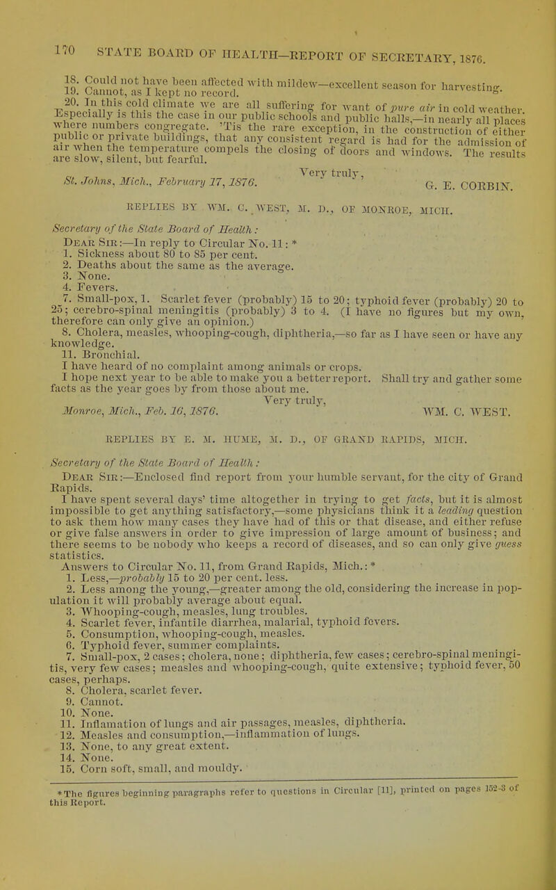 vi r^m.ni'''^,Vf ''^^ mildew-excellent season for Harvesting. iJ. oannot, as 1 kept no record.  TTcSoJi'ii^^'- 7,^-^ Climate we are all sufferiuo- for want of pure air in cold weather Especially IS this the case m our public schools and public ]ialls,-in neady a 1 Saces ^umilT'^r^^^^^ exception, in the constructioJof either ?i I L. P i^te buildings, that any consistent regard is had for the admission of a;4Sow%ilent,Z.rf^^^^^^ ''^ '''^ ^vi^dows. The results r, T Yerv truly, &t. Johns, Mich., February 17,1S76.  q_ CORBIIs REPLIES BY WM. C. WEST, 31. ])., OF MONROE, MICH. Secretary of the State Board of Health : Dear Sir:—In reply to Circular No. 11: * ' 1. Sickness about 80 to 85 per cent. 2. Deaths about the same as the average. 3. None. 4. Fevers. 7. Small-pox, 1. Scarlet fever (probably) 15 to 20; typhoid fever (probably) 20 to 2o; ccrebro-spinal meningitis (probably) 3 to 4. (I have no figm-es but my own, therefore can only give an opinion.) 8. Cholera, measles, whooping-cough, diphtheria,—so far as I have seen or have any knowledge. 11. Bronchial. I have heard of no comiilaint among animals or crops. I hope next year to be able to make you a better report. Shall try and gather some facts as the year goes by from those about me. Very trulj'-, Monroe, Mich., Feb. 16,1876. WM. C. WEST. REPLIES BY E. Jf. HUME, M. D., OF GRAND RAPIDS, MICH. Secretary of the State Board of Health: Dear Sir:—Enclosed find report from your humble servant, for the city of Grand Rapids. I have spent several days' time altogether in trying to get facts, but it is almost impossible to get anything satisfactory,—some physicians think it a leading question to ask them how many cases they have had of this or that disease, and either refuse or give false answers in order to give impression of large amount of business; and there seems to be nobody who keeps a record of diseases, and so can only give guess statistics. Answers to Circular No. 11, from Grand Rapids, Mich.: * 1. ljess,—2}robably 15 to 20 per cent. less. 2. Less among the young,—greater among the old, considering the increase in pop- ulation it will probably average about equal. 3. Whooping-cough, measles, lung troubles. 4. Scarlet fever, infantile diarrhea, malarial, typhoid fevers. 5. Consumption, whooping-cough, measles. G. Typhoid fever, summer complaints. 7. Small-pox, 2 cases; cholera, none; diphtheria, few cases; cerebro-spinal meningi- tis, very few cases; measles and whooping-cough, quite extensive; typhoid fever, oO cases, perhaps. 8. Cholera, scarlet fever. 9. Cannot. 10. None. 11. Inflamation of lungs and air passages, measles, diphtheria. 12. Measles and consumption,—inflammation of lungs. 13. None, to any great extent. 14. None. 15. Corn soft, small, and mouldy. ■ *Tlie fignrea beginning paragraphs refer to questions in Circular [11], printed on pages 152-3 of