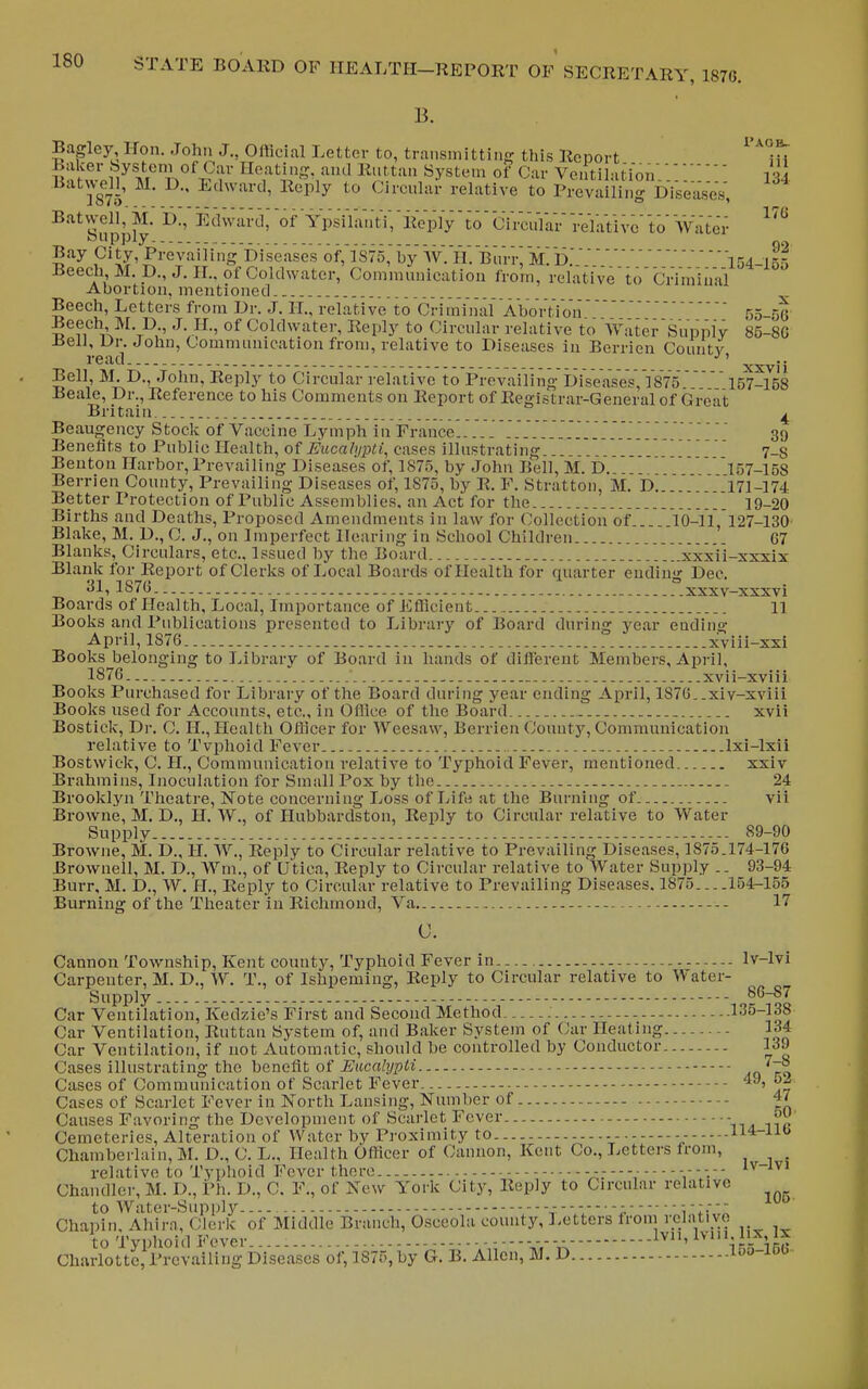 B. 92 . - 154-155 ve to Crimiual Bagley Hon. John J., Official Letter to, transniittincr this Report ^'^jh Baker bysteni of Car Heating, and Riittan System of Car Ventilation Batwe^ll, M. D., Edward, Reply to (Circular relative to PiVvaiHng Diseased, Batvvell, M. D., Edward;oFYpsilantV,lleplVto cYrcuYar VelaVive' to' Vvatei- oupply, Bay City, Prevailing f)iseases'of,Y'875, by W. h'. Biiri-; M. i5.' Beech, M. D., J. H.. of Coldwater, Communication from, relativ Abortion, mentioned Beech, Letters from Dr. J. H., relative to Criminal AboVtion 55--jG Beech M.D J. H., of Coldwater, Reply to Circular relative to Water Supply 85-8G Bell, Ur. John, Commnnication from, relative to Diseases in Berrien Countv i-ead _ ^^j. Bell, M. D., John, Reply to Circular relative to Prevailing Diseases, 1875'157-158 Beale, Dr., Reference to his Comments on Report of Registrar-General of Great Britain ^ Beaugency Stock of Vaccine Lymph in France . . . .'. '. ..'.. . ..' 39 Benefits to Public Health, of J5;itca?j/j)iJ, cases illustrating... . 7_8 Benton Harbor, Prevailing Diseases of, 1875, by John Bell, M. D.. 157-158 Berrien County, Prevailing Diseases of, 1875, by R. F. Stratton, M. D.... 171-174 Better Protection of Public Assemblies, an Act for the 19-20 Births and Deaths, Proposed Amendments in law for Collection of 10-11,127-130 Blake, M. D., C. J., on Imperfect Hearing in School Children 67 Blanks, Circulars, etc.. Issued by the Board xxxii-sxxix Blank for Report of Clerks of Local Boards of Health for quarter ending Dec. 31,lS7b „ . _ _ xxxv~XSXvi Boards of Health, Local, Importance of Efficient 11 Books and Publications presented to Library of Board during year ending April, 1876 xviii-xxi BooksJjelonging to Library of Board in hands of different Members, April, 1876. ■ xvii-xviii Books Purchased for Library of the Board during year ending April, 1876..xiv-xviii Books used for Accounts, etc., in Office of the Board xvii Bostick, Dr. C. H., Health Officer for Weesaw, Berrien County, Communication relative to Tvphoid Fever Ixi-lxii Bostwick, C. H., Communication relative to Typhoid Fever, mentioned xxiv Brahmins, Inoculation for Small Pox by the 24 Brookl5'n Theatre, Note concerning Loss of Life at the Burning of vii Browne, M. D., H. W., of Hubbardston, Reply to Circular relative to Water Supply 89-90 Browne, M. D., H. W., Reply to Circular relative to Prevailing Diseases, 1875.174-176 Brownell, M. D., Wm., of Utica, Reply to Circular relative to Water Supply .. 93-94 Burr. M. D., W. H., Reply to Circular relative to Prevailing Diseases. 1875 154-155 Burning of the Theater in Richmond, Va - 17 C. Cannon Township, Kent county. Typhoid Fever in Iv-lvi Carpenter, M. D., W. T., of Ishpeming, Reply to Circular relative to Water- Supply - - - - 86-87 Car Ventilation, Kedzie's First and Second Method ...135-138 Car Ventilation, Ruttan System of, and Baker System of Car Heating 134 Car Ventilation, if not Automatic, should be controlled by Conductor 139 Cases illustrating the hencfit o{ Eiicalypli Ao ro Cases of Communication of Scarlet Fever 49, Cases of Scarlet Fever in North Lansing, Number of 47 Causes Favoring the Development of Scarlet Fever - Cemeteries, Alteration of Water by Proximity to -- --- 114-ilb Chamberlain, M. D., C. L., Health Officer of Cannon, Kent Co., Letters from, _ relative to Typhoid Fever there v;.'i Chandler, M. D., Ph. D., C. F., of New York City, Reply to Circular relative to Water-Supph'- Chapin, Ahira, Clerk of Middle Branch, Osceola county, ].etters from vclativo to Typhoid Fever..... V,;---V,-V-v' i.v-i 1B« ChurloLtc, Prevailing Diseases of, 1875, by G. B. Allen, M. D loj-ioo