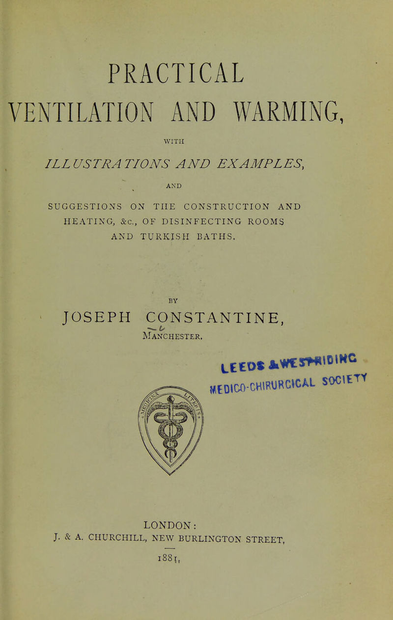 VENTILATION AND WARMING, WITH ILLUSTRATIONS AND EXAMPLES, AND SUGGESTIONS ON THE CONSTRUCTION AND HEATING, &c., OF DISINFECTING ROOMS AND TURKISH BATHS. BY > JOSEPH CONSTANTINE, Manchester. MtOIOO CHlRURCICAL SOCIETY LONDON: J. & A. CHURCHILL, NEW BURLINGTON STREET, i88i,