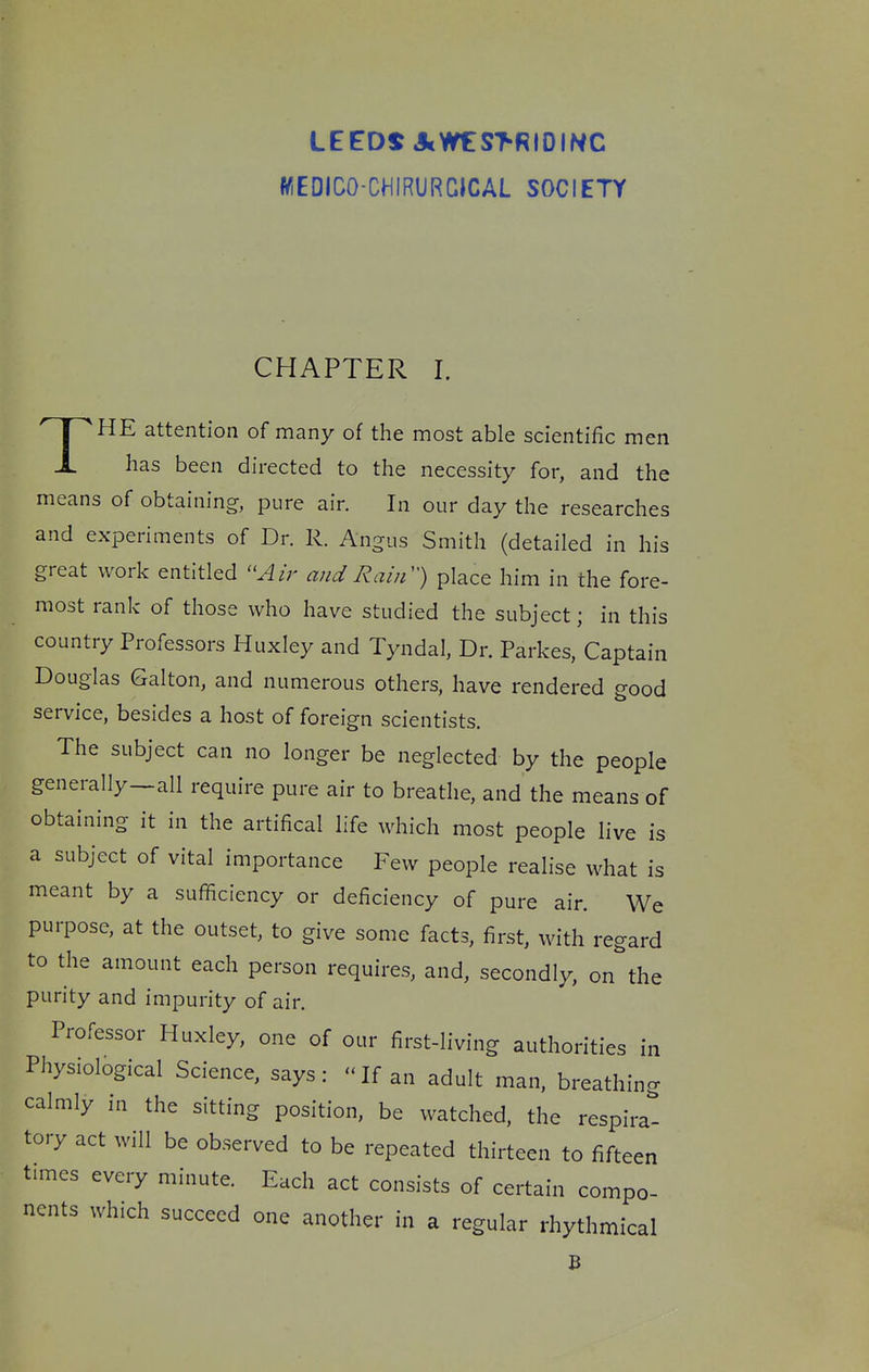 LEEDS JcW€:S>RIDIWC WEDICO-CHIRURCICAL SOCIETY CHAPTER I. THE attention of many of the most able scientific men has been directed to the necessity for, and the means of obtaining, pure air. In our day the researches and experiments of Dr. R. Angus Smith (detailed in his great work entitled Air and Raii^) place him in the fore- most rank of those who have studied the subject; in this country Professors Huxley and Tyndal, Dr. Parkes, Captain Douglas Galton, and numerous others, have rendered good service, besides a host of foreign scientists. The subject can no longer be neglected by the people generally—all require pure air to breathe, and the means of obtaining it in the artifical life which most people live is a subject of vital importance Few people realise what is meant by a sufficiency or deficiency of pure air. We purpose, at the outset, to give some facts, first, ivith regard to the amount each person requires, and, secondly, on^'the purity and impurity of air. Professor Huxley, one of our first-living authorities in Physiological Science, says: 'Tf an adult man, breathing calmly in the sitting position, be watched, the respirat tory act will be observed to be repeated thirteen to fifteen times every minute. Each act consists of certain compo- nents which succeed one another in a regular rhythmical B