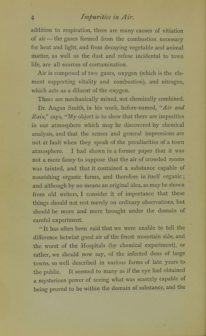 addition to respiration, there are many causes of vitiation of air — the gases formed from the combustion necessary for heat and light, and from decaying vegetable and animal matter, as well as the dust and refuse incidental to town life, are all sources of contamination. Air is composed of two gases, oxygen (which is the ele- ment supporting vitality and combustion), and nitrogen, which acts as a diluent of the oxygen. These are mechanically mixed, not chemically combined. Dr. Angus Smith, in his work, before-named, Air and Rain,'' says, My object is to show that there are impurities in our atmosphere which may be discovered by chemical analysis, and that the senses and general impressions are not at fault when they speak of the peculiarities of a town atmosphere. I had shown in a former paper that it was not a mere fancy to suppose that the air of crowded rooms was tainted, and that it contained a substance capable of nourishing organic forms, and therefore in itself organic; and although by no means an original idea, as may be shown from old writers, I consider it of importance that these things should not rest merely on ordinary observations, but should be more and more brought under the domain of careful experiment. It has often been said that we were unable to tell the difference betwixt good air of the finest mountain side, and the worst of the Hospitals (by chemical experiment), or rather, we should now say, of the infected dens of large towns, so well described in various forms of late years to the public. It seemed to many as if the eye had obtained a mysterious power of seeing what was scarcely capable of being proved to be within the domain of substance, and the