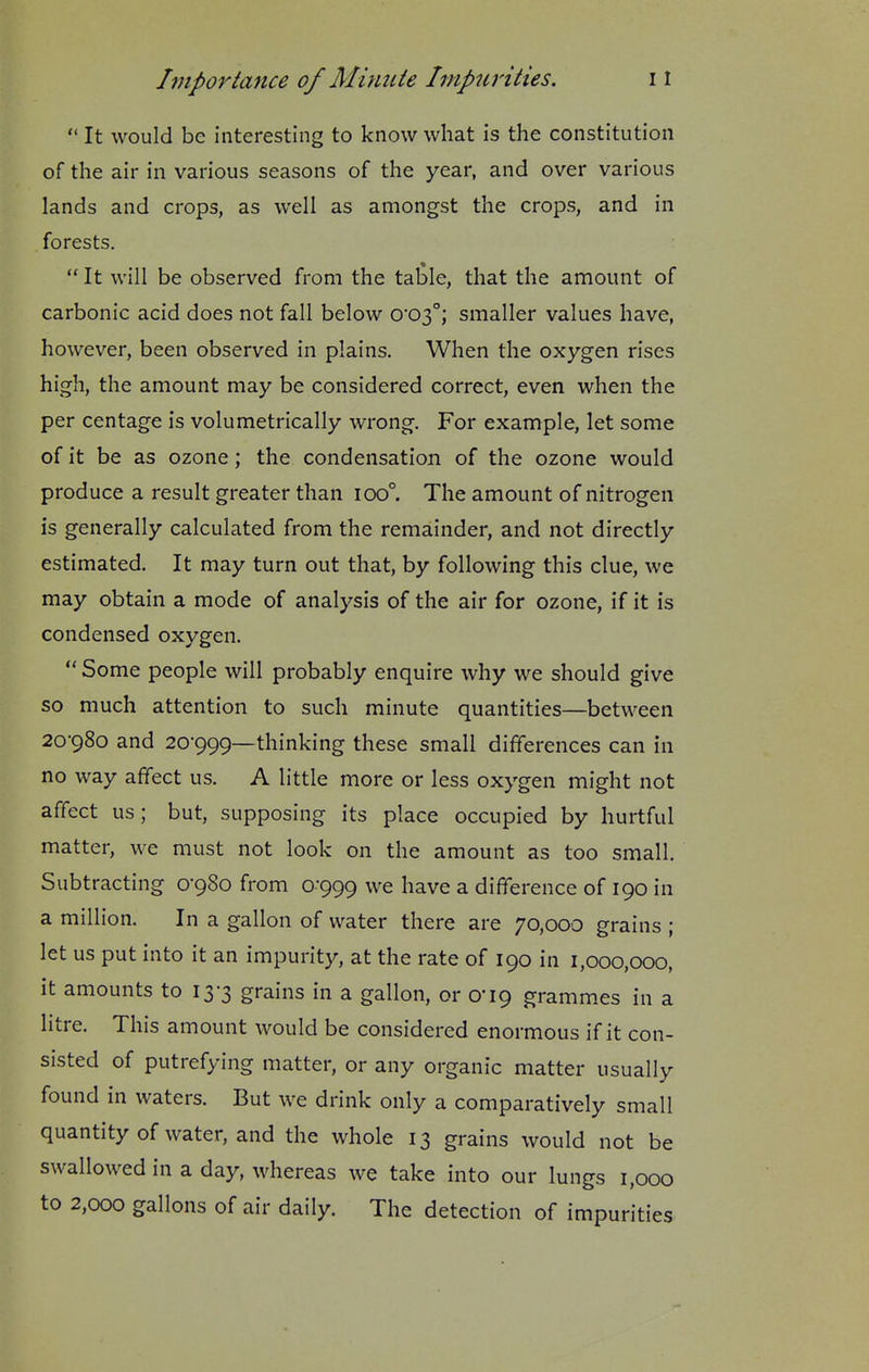  It would be interesting to know what is the constitution of the air in various seasons of the year, and over various lands and crops, as well as amongst the crops, and in forests.  It will be observed from the table, that the amount of carbonic acid does not fall below 0*03°; smaller values have, however, been observed in plains. When the oxygen rises high, the amount may be considered correct, even when the per centage is volumetrically wrong. For example, let some of it be as ozone; the condensation of the ozone would produce a result greater than 100°. The amount of nitrogen is generally calculated from the remainder, and not directly estimated. It may turn out that, by following this clue, we may obtain a mode of analysis of the air for ozone, if it is condensed oxygen.  Some people will probably enquire why we should give so much attention to such minute quantities—between 20-980 and 20*999—thinking these small differences can in no way affect us. A little more or less oxygen might not affect us; but, supposing its place occupied by hurtful matter, we must not look on the amount as too small. Subtracting 0-980 from 0-999 we have a difference of 190 in a million. In a gallon of water there are 70,000 grains ; let us put into it an impurity, at the rate of 190 in 1,000,000, it amounts to 13-3 grains in a gallon, or 0*19 grammes in a litre. This amount would be considered enormous if it con- sisted of putrefying matter, or any organic matter usually found in waters. But we drink only a comparatively small quantity of water, and the whole 13 grains would not be swallowed in a day, whereas we take into our lungs 1,000 to 2,000 gallons of air daily. The detection of impurities