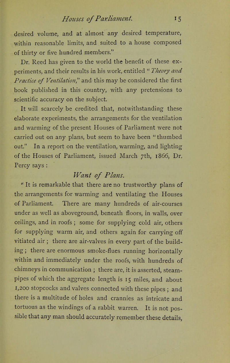 desired volume, and at almost any desired temperature, within reasonable limits, and suited to a house composed of thirty or five hundred members. Dr. Reed has given to the world the benefit of these ex- periments, and their results in his work, entitled Theory and Practice of Ventilation',' and this may be considered the first book published in this country, with any pretensions to scientific accuracy on the subject. It will scarcely be credited that, notwithstanding these elaborate experiments, the arrangements for the ventilation and warming of the present Houses of Parliament were not carried out on any plans, but seem to have been thumbed out. In a report on the ventilation, warming, and lighting of the Houses of Parliament, issued March 7th, 1866, Dr. Percy says : Want of Plans. It is remarkable that there are no trustworthy plans of the arrangements for warming and ventilating the Houses of Parliament. There are many hundreds of air-courses under as well as aboveground, beneath floors, in walls, over ceilings, and in roofs ; some for supplying cold air, others for supplying warm air, and others again for carrying off vitiated air ; there are air-valves in every part of the build- ing ; there are enormous smoke-flues running horizontally within and immediately under the roofs, with hundreds of chimneys in communication ; there are, it is asserted, steam- pipes of which the aggregate length is 15 miles, and about 1,200 stopcocks and valves connected with these pipes ; and there is a multitude of holes and crannies as intricate and tortuous as the windings of a rabbit warren. It is not pos- sible that any man should accurately remember these details,