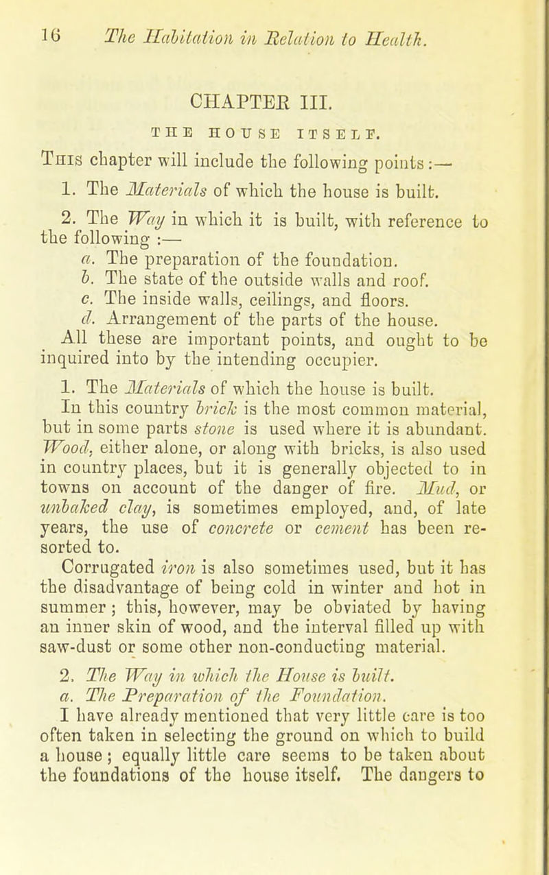 CHAPTEE III. THE HOrSE ITSELF. This chapter will include tlie following points 1. The Materials of which the house is built. 2, The Wot/ in which it is built, with reference to the following :— a. The preparation of the foundation. h. The state of the outside walls and roof. c. The inside walls, ceilings, and floors. d. Arrangement of the parts of the house. All these are important points, and ought to be inquired into bj the intending occupier. 1. The Materials of which the house is built. In this country hrich is the most common material, but in some parts stone is used where it is abundant. Wood, either alone, or along with bricks, is also used in country places, but it is generally objected to in tow^ns on account of the danger of fire. Mud, or unhalced clay, is sometimes employed, and, of late years, the use of concrete or cement has been re- sorted to. Corrugated iron is also sometimes used, but it has the disadvantage of being cold in winter and hot in summer ; this, however, may be obviated by having an inner skin of wood, and the interval filled up with saw-dust or some other non-conducting material. 2. The Way in which the House is luilt. a. The Preparation of the Foundation. I have already mentioned that very little care is too often taken in selecting the ground on which to build a house ; equally little care seems to be taken about the foundations of the bouse itself. The dangers to