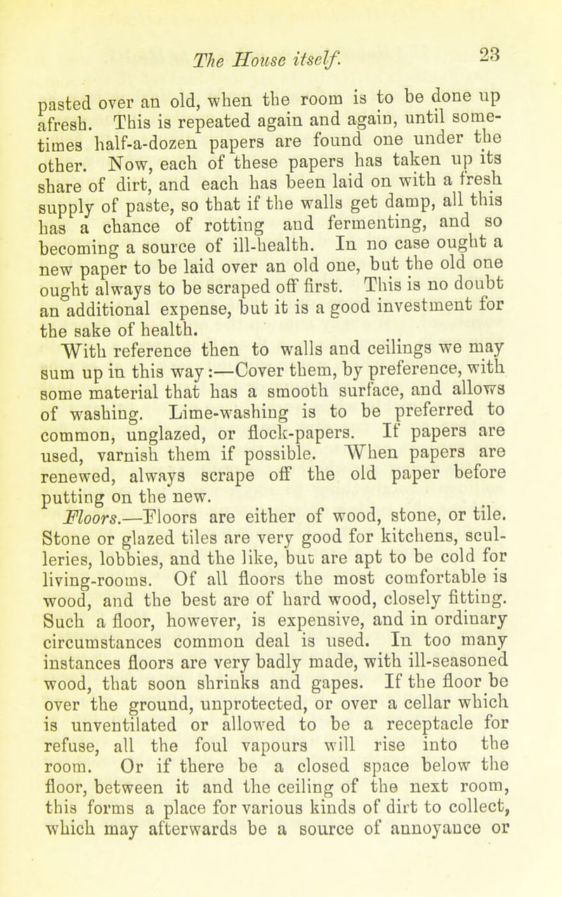 pasted over an old, when tbe room is to be done up afresh. This is repeated again and again, until some- times half-a-dozen papers are found one under the other. Now, each of these papers has taken up its share of dirt, and each has been laid on with a fresh supply of paste, so that if the walls get damp, all this has a chance of rotting and fermenting, and so becoming a source of ill-health. In no case ought a new paper to be laid over an old one, but the old one ought always to be scraped off first. This is no doubt an additional expense, but it is a good investment for the sake of health. With reference then to walls and ceilings we may sum up in this way:—Cover them, by preference, with some material that has a smooth surface, and allows of washing. Lime-washing is to be preferred to common, unglazed, or flock-papers. If papers are used, varnish them if possible. When papers are renewed, always scrape off the old paper before putting on the new. Moors.—Ploors are either of wood, stone, or tile. Stone or glazed tiles are very good for kitchens, scul- leries, lobbies, and the like, buc are apt to be cold for living-rooms. Of all floors the most comfortable is wood, and the best are of hard wood, closely fitting. Such a floor, however, is expensive, and in ordinary circumstances common deal is used. In too many instances floors are very badly made, with ill-seasoned wood, that soon shrinks and gapes. If the floor be over the ground, unprotected, or over a cellar which is unventilated or allowed to be a receptacle for refuse, all the foul vapours will rise into the room. Or if there be a closed space below the floor, between it and the ceiling of the next room, this forms a place for various kinds of dirt to collect, which may afterwards be a source of annoyance or
