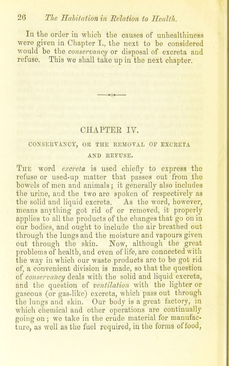 In the order in which the causes of unhealthinesa were given in Chapter I., the next to be considered would be the conservancy or disposal of excreta and refuse. This we shall take up in the next chapter. o. CHAPTEE IV. CONSEEYAiVCY, OE THE EEMOVAL OP EXCEETA AND EEEUSE. The word excreta is used chiefly to express the refuse or used-up matter that passes out from the bowels of men and animals; it generally also includes the urine, and the two are spoken of respectively as the solid and liquid excreta. As the word, however, means anything got rid of or removed, ifc properly applies to all the products of the changes that go on in our bodies, and ought to include the air breathed out through the lungs and the moisture and vapours given out through the skin. Now, although the great problems of health, and even of life, are connected with the way in which our waste products are to be got rid of, a convenient division is made, so that the question of conservancy deals with the solid and liquid excreta, and the question of ventilation with the lighter or gaseous (or gas-like) excreta, which pass out through the lungs and skin. Our body is a great factory, in which chemical and other operations are continually going on ; we take in the crude material for manufac- ture, as well as the fuel required, in the forms of food,