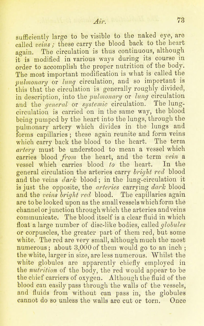 sufficiently large to be visible to the naked eye, are called veins ; these carry the blood back to the heart again. The circulation is thus continuous, although it is modified in various ways during its course in order to accomplish the proper nutrition of the body. The most important modification is what is called the imlmonarij or lung circulation, and so important is this that the circulation is generally roughly divided, in description, into the pulmoumy or hmff circulation and the general or systemic circulation. The lung- circulation is carried on in the same way, the blood being pumped by the heart into the lungs, through the pulmonary artery which divides in the lungs and forms capillaries ; these again reunite and form veins which carry back the blood to the heart. The term artery must be understood to mean a vessel which carries blood from the heart, and the term vein a vessel which carries blood to the heart. In the general circulation the arteries carry bright red blood and the veins darh blood; in the lung-circulation it is just the opposite, the arteries carrying darh blood and the veins bright red blood. The capillaries again are to be looked upon as the small vessels which form the channel or junction through which the arteries andveins communicate. The blood itself is a clear fluid in which float a large number of disc-like bodies, called globules or corpuscles, the greater part of them red, but some white. The red are very small, although much the most numerous ; about 3,000 of them would go to an inch ; the white, larger in size, are less numerous. Whilst the white globules are apparently chiefly employed in the nutrition of the body, the red would appear to be the chief carriers of oxygen. Although the fluid of the blood can easil}^ pass through the walls of the vessels, and fluids from without can pass in, the globules cannot do so unless the walls are cut or torn. Once