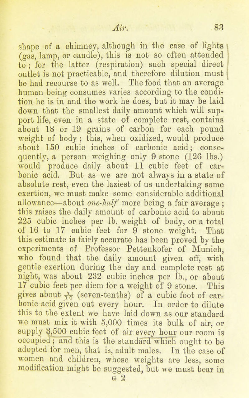 shape of a chimney, altbougli in the case of lights (gas, lamp, or candle), this is not so often attended to ; for the latter (respiration) such special direct ; outlet is not practicable, and therefore dilution must | be had recourse to as well. The food that an average human being consumes varies according to the condi- tion he is in and the work he does, but it may be laid down that the smallest daily amount which will sup- port life, even in a state of complete rest, contains about 18 or 19 grains of carbon for each pound weight of body ; this, when oxidized, would produce about 150 cubic inches of carbonic acid; conse- quently, a person weighing only 9 stone (126 lbs.) would produce daily about 11 cubic feet of car- bonic acid. But as we are not always in a state of absolute rest, even the laziest of us undertaking some exertion, we must make some considerable additional allowance—about one-half more being a fair average ; this raises the daily amount of carbonic acid to about 225 cubic inches per lb. weight of body, or a total of 16 to 17 cubic feet for 9 stone weight. That this estimate is fairly accurate has been proved by the experiments of Professor Pettenkofer of Munich, who found that the daily amount given off, with gentle exertion during the day and complete rest at night, was about 232 cubic inches per lb., or about 17 cubic feet per diem for a weight of 9 stone. This gives about -J-^ (seven-tenths) of a cubic foot of car- bonic acid given out every hour. In order to dilute this to the extent we have laid down as our standard we must mix it with 5,000 times its bulk of air, or supply 3,500 cubic feet of air every hour our room is occupied ; and this is the standardwTIIch ought to be adopted for men, that is, adult males. In the case of women and children, whose weights are less, some modification might be suggested, but we must bear in G 2