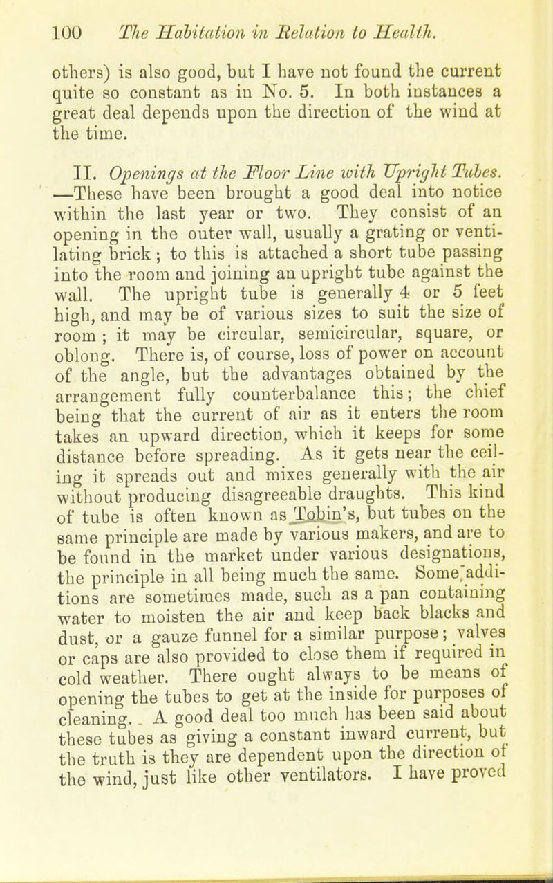others) is also good, but I have not found the current quite so constant as in No. 5. In both instances a great deal depends upon the direction of the wind at the time. II. Openings at the Moor Line witli UprigTit Tuhes. —These have been brought a good deal into notice within the last year or tvi^o. They consist of an opening in the outer wall, usually a grating or venti- lating brick ; to this is attached a short tube passing into the room and joining an upright tube against the wall. The upright tube is generally 4 or 5 feet high, and may be of various sizes to suit the size of room ; it may be circular, semicircular, square, or oblong. There is, of course, loss of power on account of the angle, but the advantages obtained by the arrangement fully counterbalance this; the chief being that the current of air as it enters the room takes an upward direction, which it keeps for some distance before spreading. As it gets near the ceil- ing it spreads out and mixes generally with the air without producing disagreeable draughts. This kind of tube is often known as^bin's, but tubes on the same principle are made by various makers, and are to be found in the market under various designations, the principle in all being much the same. Some>dJi- tions are sometimes made, such as a pan containing water to moisten the air and keep back blacks and dust, or a gauze funnel for a similar purpose; valves or caps are also provided to close them if required in cold weather. There ought always to be means of opening the tubes to get at the inside for purposes of cleanint'. A good deal too much has been said about these tubes as giving a constant inward current, but the truth is they are dependent upon the du-ection ot the wind, just like other ventilators. I have proved