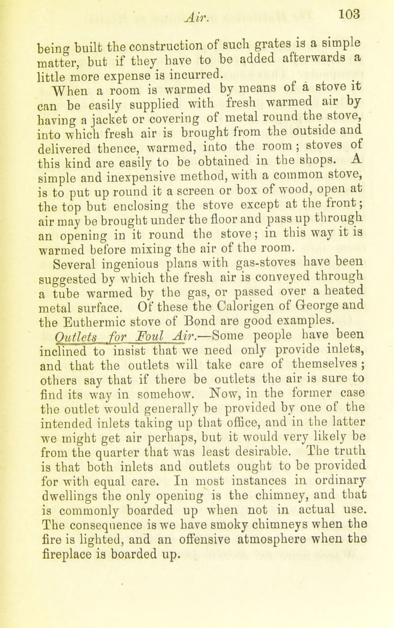 being built the construction of sucli grates is a simple matter, but if they have to be added afterwards a little more expense is incurred. When a room is warmed by means of a stove it can be easily supplied with fresh warmed air by having a jacket or covering of metal round the stove, into which fresh air is brought from the outside and delivered thence, warmed, into the room ; stoves of this kind are easily to be obtained in the shops. A simple and inexpensive method, with a common stove, is to put up round it a screen or box of wood, open at the top but enclosing the stove except at the front; air may be brought under the floor and pass up through an opening in it round the stove; in this way it is warmed before mixing the air of the room. Several ingenious plans with gas-stoves have been suggested by which the fresh air is conveyed through a tube warmed by the gas, or passed over a heated metal surface. Of these the Calorigen of George and the Euthermic stove of Bond are good examples. Outlets for Foul Air.—Some people have been inclined to insist that we need only provide inlets, and that the outlets will take care of themselves ; others say that if there be outlets the air is sure to find its way in somehow. Now, in the former case the outlet would generally be provided by one of the intended inlets taking up that office, and in the latter we might get air perhaps, but it would very likely be from tbe quarter that was least desirable. The truth is that both inlets and outlets ought to be provided for with equal care. In most instances in ordinary dwellings the only opening is the chimney, and that is commonly boarded up when not in actual use. The consequence is we have smoky chimneys when the fire is lighted, and an offensive atmosphere when the fireplace is boarded up.
