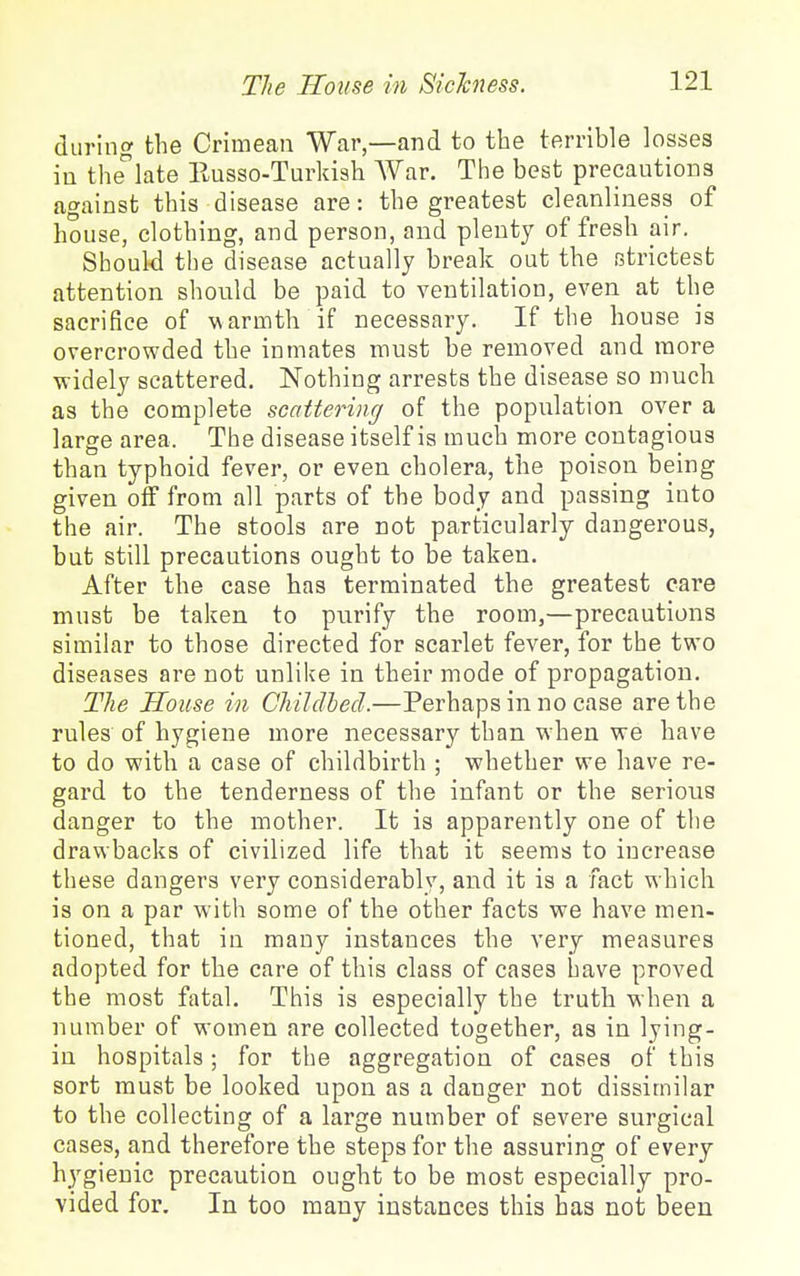 during the Crimean War,—and to the terrible losses in thelate Eusso-Turkiah War. The best precautions against this disease are: the greatest cleanliness of house, clothing, and person, and plenty of fresh air. Should the disease actually break out the strictest attention should be paid to ventilation, even at the sacrifice of warmth if necessary. If the house is overcrowded the inmates must be removed and more widely scattered. Nothing arrests the disease so much as the complete scattering of the population over a large area. The disease itself is much more contagious than typhoid fever, or even cholera, the poison being given off from all parts of the body and passing into the air. The stools are not particularly dangerous, but still precautions ought to be taken. After the case has terminated the greatest care must be taken to purify the room,—precautions similar to those directed for scarlet fever, for the two diseases are not unlike in their mode of propagation. Tlie House in Childhed.—Perhaps in no case are the rules of hygiene more necessary than when we have to do with a case of childbirth ; whether we have re- gard to the tenderness of the infant or the serious danger to the mother. It is apparently one of the drawbacks of civilized life that it seems to increase these dangers very considerably, and it is a fact which is on a par with some of the other facts we have men- tioned, that in many instances the very measures adopted for the care of this class of cases have proved the most fatal. This is especially the truth when a number of women are collected together, as in lying- iu hospitals; for the aggregation of cases of this sort must be looked upon as a danger not dissimilar to the collecting of a large number of severe surgical cases, and therefore the steps for the assuring of every hygienic precaution ought to be most especially pro- vided for. In too many instances this has not been