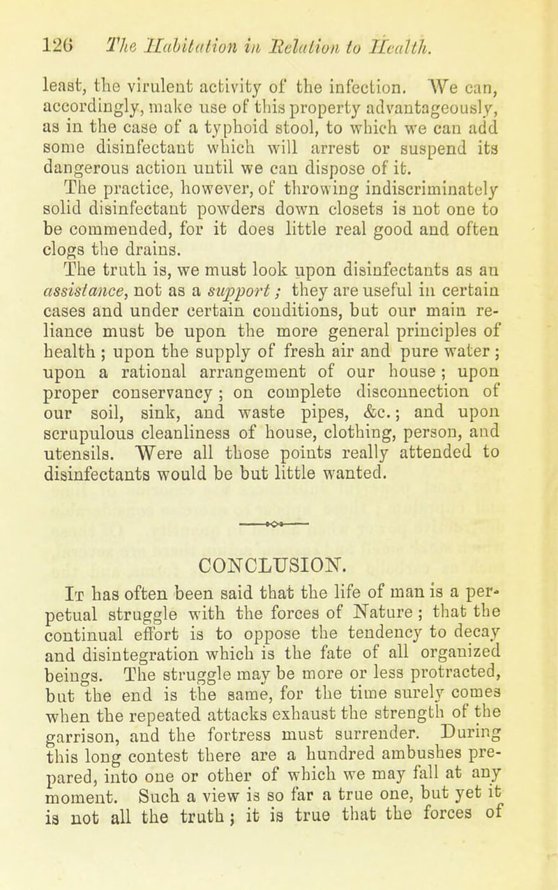 least, the virulent activity of the infection. We can, accordingly, make use of this property advantageously, as in the case of a typhoid stool, to which we can add some disinfectant which will arrest or suspend its dangerous action until we can dispose of it. The practice, however, of throwing indiscriminately solid disinfectant powders down closets is not one to be commended, for it does little real good and often clogs the drains. The truth is, we must look upon disinfectants as an assistance, not as a support; they are useful in certain cases and under certain conditions, but our main re- liance must be upon the more general principles of health ; upon the supply of fresh air and pure water ; upon a rational arrangement of our house; upon proper conservancy; on complete disconnection of our soil, sink, and waste pipes, &c.; and upon scrupulous cleanliness of house, clothing, person, and utensils. Were all those points really attended to disinfectants would be but little wanted. CONCLUSION. It has often been said that the life of man is a per- petual struggle with the forces of Nature ; that the continual effort is to oppose the tendency to decay and disintegration which is the fate of all organized beings. The struggle may be more or less protracted, but the end is the same, for the time surely comes when the repeated attacks exhaust the strength of the garrison, and the fortress must surrender. During this long contest there are a hundred ambushes pre- pared, into one or other of which we may fall at any moment. Such a view is so far a true one, but yet it ia not all the truth; it is true that the forces of