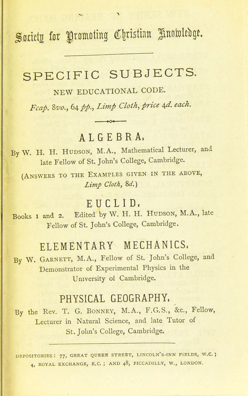 S0mt2 iat fwmiln €\m\m futim^t SPECIFIC SUBJECTS. NEW EDUCATIONAL CODE. Fcap. Svo., 64 Lzmp Cloth, price ^. each. ALGEBRA. By W. H. H. Hudson, M.A., Mathematical Lecturer, and late Fellow of St. John's College, Cambridge. (Answers to the Examples given in the above, Limp Cloth, 2>d.) EUCLID. Books I and 2. Edited by W. H. H. Hudson, M.A., late Fellow of St. John's College, Cambridge. ELEMENTARY MECHANICS. By W. Garnett, M.A., Fellow of St. John's College, and Demonstrator of Experimental Physics in the University of Cambridge. PHYSICAL GEOGRAPHY. By the Rev. T. G. Bonney, M.A., F.G.S., &c., Fellow, Lecturer in Natural Science, and late Tutor of St. John's College, Cambridge. DEPOSITORIES : 77, GREAT QUEEN STREET, LINCOLN'S-INN FIELDS, W.C. J