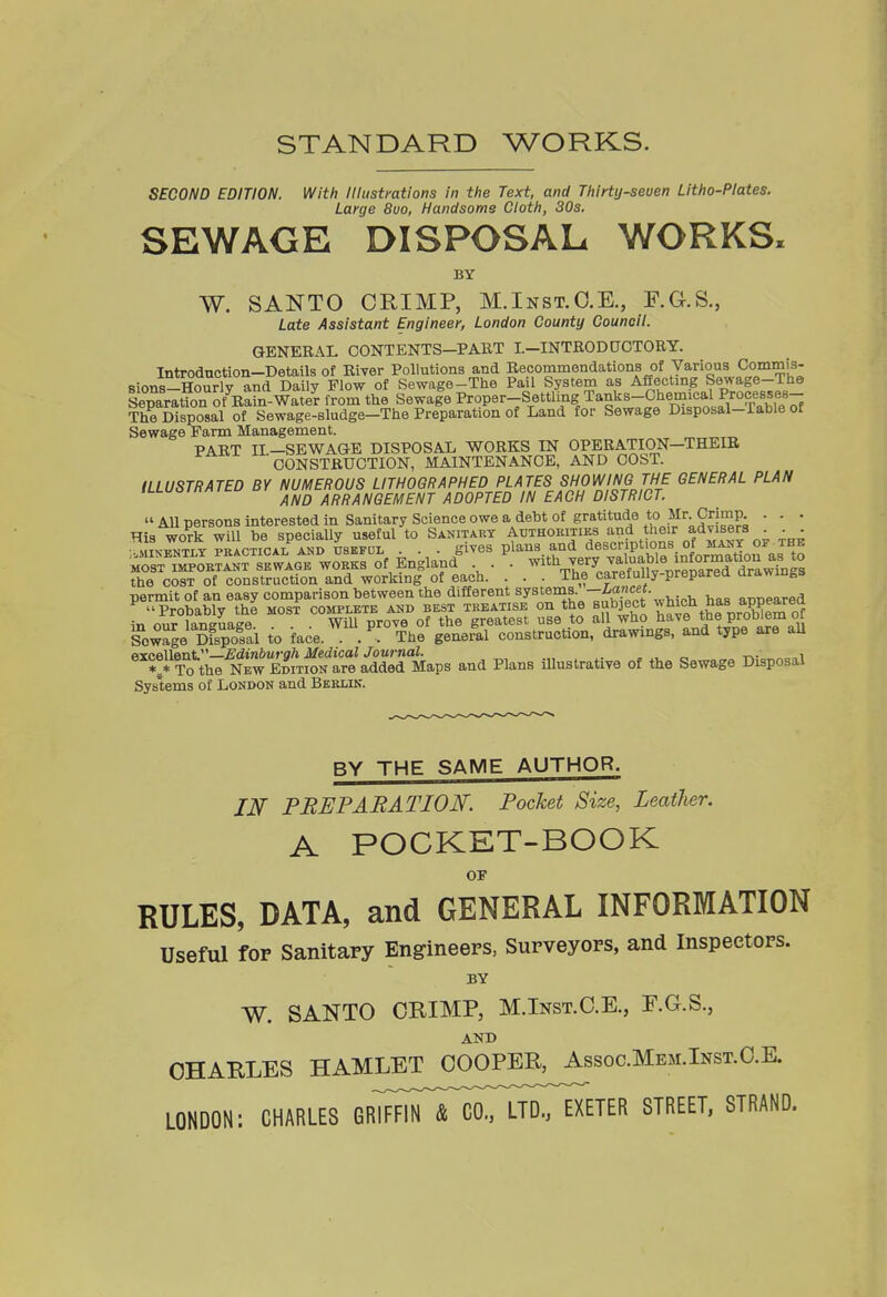 STANDARD WORKS. SECOND EDITION. With lUustmtions in the Text, and Thirty-seven Litho-Plates. Large 8uo, Handsome Cloth, 30s. SEWAGE DISPOSAL WORKS. BY W. SANTO CRIMP, M.Inst.O.K, F.G.S., Late Assistant Engineer, London County Council. GENERAL CONTENTS-PART I.-INTRODOOTORY. Introduction-Details of River Pollutions and Becommendations of Various Commis- sions-Hourly and Daily Flow of Sewage-The Pail System as Affecting Sewage-The Separation Kin-Water from the Sewage Proper-Settling Tanks-Chemical Proce^^^ The Disposal of Sewage-sludge-The Preparation of Land for Sewage Dispobal-iable of Sewage Farm Management. PART IL-SEWAGE DISPOSAL WORKS IN OPERATION-THEIB CONSTRUCTION, MAINTENANCE, AND COST. ILLUSTRATED BY NUMEROUS LITHOGRAPHED PLATES SHOWING THE GENERAL PLAN AND ARRANGEMENT ADOPTED IN EACH DISTRICT.  All persons interested in Sanitary Science owe a debt of gratitude to Mr C^^^^ • - • His work will be specially useful to Sanitart Authoeities and heir adv^^^^^^^ . . ■ MTN-PNTrT PRACTiCAi: AND usEFDL . . . giv6S plans and descriptions of mant of the ;rT™B?!KTTwAG'. WOKKB of England . \ -'''^-^I^^^^^^J^'l^lTJV^ the COST of construction and working of each. . . . The carefully-preparea arawings permit of an easy comparison between the different systems. —, . , oT,T,pared ' Probably the most complete and best treatise on the suboect ^^'^^^^.^f^.^PSf^^Ji it, onr lansuaee WiU prove of the greatest use to all who have ProD'em oi Sowage Dfspoltl to face. The general construction, drawings, and type are all oYcellent Edinburgh Medical Journal. . . , „ t^. „i V To the New Edition are added Maps and Plans illustrative of the Sewage Disposal Systems of London and Beklik. BY THE SAME AUTHOR. IN PREPARATION. Pocket Size, Leather. A POCKET-BOOK RULES, DATA, and GENERAL INFORMATION Useful for Sanitary Engineers, Surveyors, and Inspectors. W. SANTO CRIMP, M.Inst.C.E., F.G.S., AND CHARLES HAMLET COOPER, Assoc.Mem.Inst.C.E. LONDON: CHARLES GRlFFirTcoTLTD^^ STREET, STRAND.