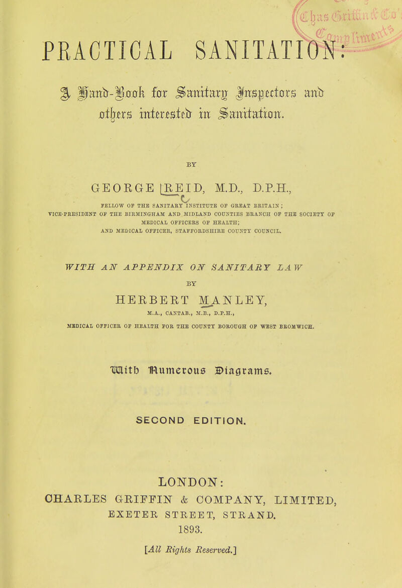 r/ I. PRACTICAL SANITAimH: % |fctntr-§,a,ak fcrr SEmtarv |(nspcfors mxb BY GEORGE IREID, M.D, D.P.H., —O FELLOW OP THB SANITARY INSTITUTE OP GREAT BRITAIN ; ■nCE-PBESIDENT OP THE BIRMINGHAM AND MIDLAND COUNTIES BRANCH OF THE SOCIETT OP MEDICAL OFFICERS OP HEALTH; AND MEDICAL OFFICER, STAPFORDSHIRB COUNTY COUNCIL. WITH AN APPENDIX ON SANITARY LAW BY HERBERT MANLEY, M.A., CANTAB., M.B., D.P.H., MBSICAL OPPICEB OF HEALTH FOR THE COUNTY BOROUGH OP 'WEST BBOUWICH. Mitb Numerous Biagrams. SECOND EDITION. LONDON: CHARLES GRIFFIN & COMPANY, LIMITED, EXETER STREET, STRAND. 1893. \All Rights Reserved.l