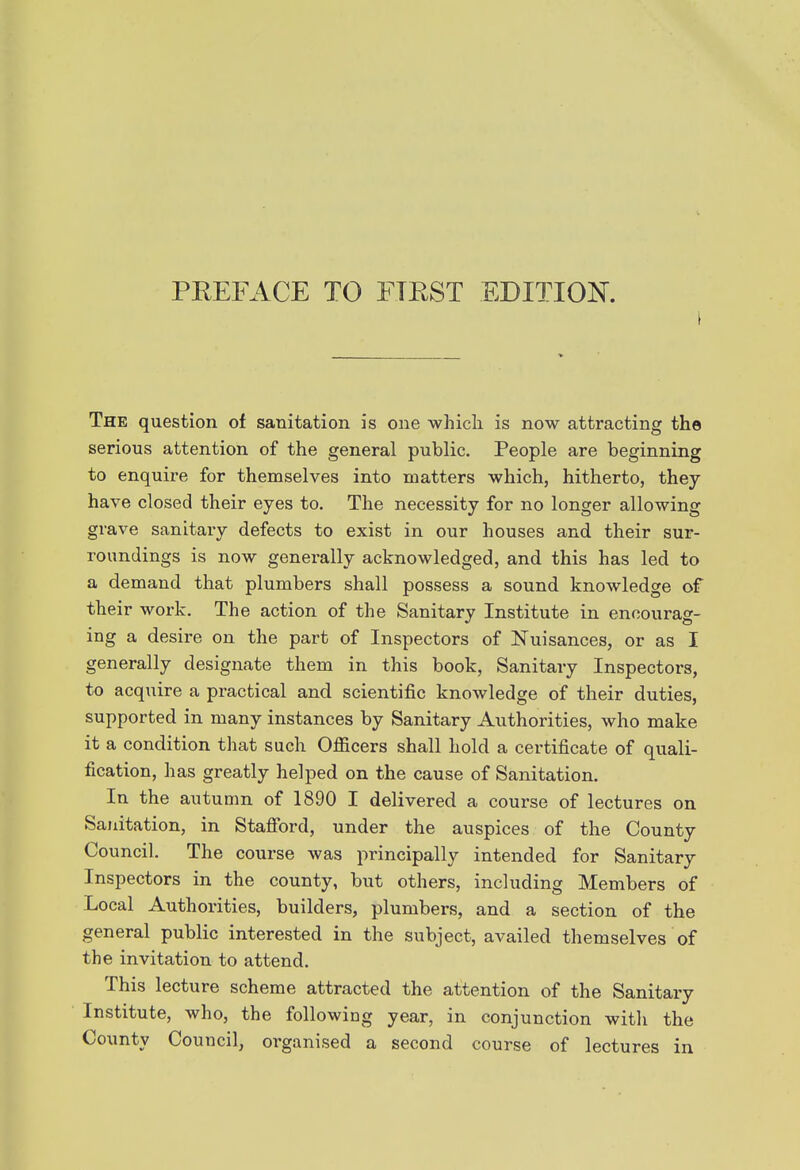 PREFACE TO FTEST EDITION. The question of sanitation is one whicli is now attracting the serious attention of the general public. People are beginning to enquire for themselves into matters which, hitherto, they have closed their eyes to. The necessity for no longer allowing grave sanitary defects to exist in our houses and their sur- roundings is now generally acknowledged, and this has led to a demand that plumbers shall possess a sound knowledge of their work. The action of the Sanitary Institute in encourag- ing a desire on the part of Inspectors of Nuisances, or as I generally designate them in this book. Sanitary Inspectors, to acquire a practical and scientific knowledge of their duties, supported in many instances by Sanitary Authorities, who make it a condition that such Officers shall hold a certificate of quali- fication, has greatly helped on the cause of Sanitation. In the autumn of 1890 I delivered a course of lectures on Sajiitation, in Stafi'ord, under the auspices of the County Council. The course was principally intended for Sanitary Inspectors in the county, but others, including Members of Local Authorities, builders, plumbers, and a section of the general public interested in the subject, availed themselves of the invitation to attend. This lecture scheme attracted the attention of the Sanitary Institute, who, the following year, in conjunction witli the County Council, organised a second course of lectures in