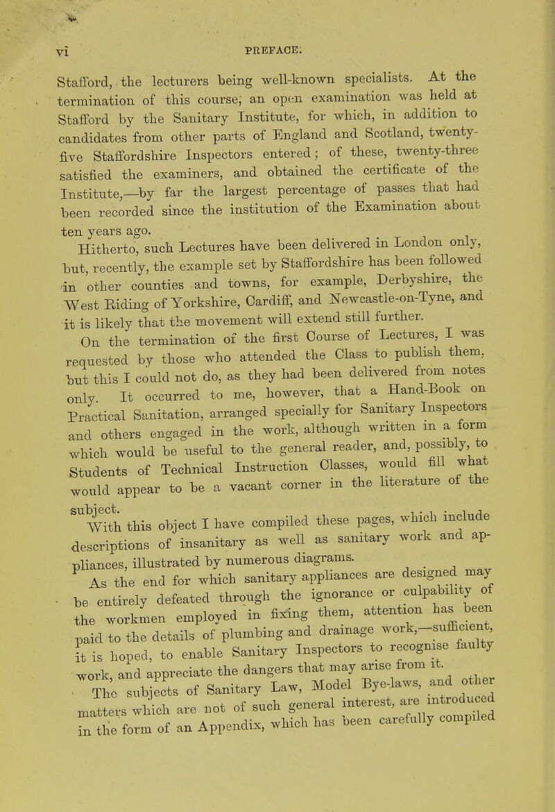 Stafford, the lecturers being well-known specialists. At the termination of this course, an open examination was held at Stafford by the Sanitary Institute, for which, in addition to candidates from other parts of England and Scotland, twenty- five Staffordshire Inspectors entered; of these, twenty-three satisfied the examiners, and obtained the certificate of the Institute,—by far the largest percentage of passes that had been recorded since the institution of the Examination about ten years ago. Hitherto, such Lectures have been delivered in London only, but recently, the example set by Staffordshire has been followed in other counties and towns, for example, Derbyshire, the West Riding of Yorkshire, Cardiff; and Newcastle-on-Tyne, and it is likelv that the movement will extend still further. On the termination of the first Course of Lectures, I was requested by those who attended the Class to publish them, but this I could not do, as they had been delivered from notes only It occurred to me, however, that a Hand-Book on Practical Sanitation, arranged specially for Sanitary Inspectors and others engaged in the work, although written m a form which would be useful to the general reader, and, po^^ibly *o Students of Technical Instruction Classes, would fill what would appear to be a vacant corner in the literature of the ^with this object I have compiled these pages, which include descriptions of insanitary as well as sanitary work and ap- pliances, illustrated by numerous diagrams. _ As the end for which sanitary appliances are designed may . be entirely defeated through the ignorance or culpability of the workmen employed in fixing them, attention has been paid to the details of plumbing and drainage work,--siifficien^^^ ft is hoped, to enable Sanitary Inspectors to recognise faulty ^ork, and appreciate the dangers that may arise from i . The subjects of Sanitary Law, Model Bye-laws, and other matters which are not of such general interest, ^-e introduced Tn tt form of an Appendix, which has been carefully compiled