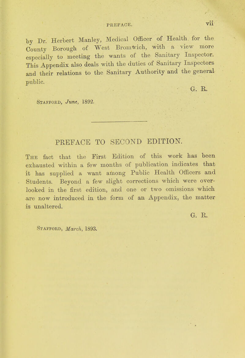 by Dr. Herbert Manley, Medical Officer of Health, for the County Borough of West Bromtv^ich, with a view more especially to meeting the wants of the Sanitary Inspector. This Appendix also deals with the duties of Sanitary Inspectors and their relations to the Sanitary Authority and the general public. G. R. Stattoed, Jttne, 1892. PREFACE TO SECOND EDITION. The fact that the First Edition of this work has been exhausted within a few months of publication indicates that it has supplied a want among Public Health Officers and Students. Beyond a few slight corrections which were over- looked in the first edition, and one or two omissions which are now introduced in the form of an Appendix, the matter is unaltered. G. R. Staitord, March, 1893.