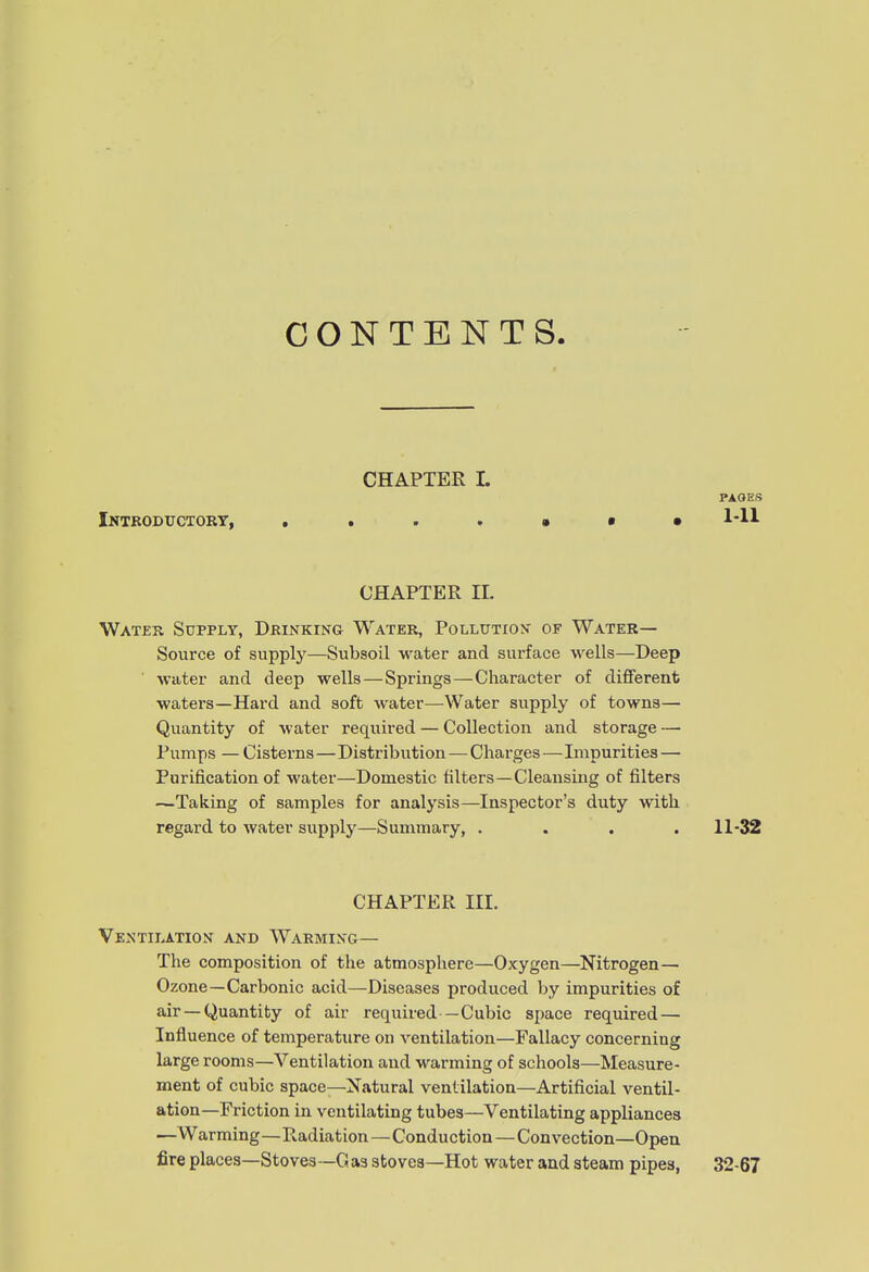 CONTENTS. CHAPTER I. PAOES Intkodttctort, 1-11 CHAPTER 11. Water Supply, Drinking Water, Pollution of Water— Source of supply—Subsoil water and surface wells—Deep ■ water and deep wells — Springs—Character of different waters—Hard and soft water—Water supply of towns— Quantity of water required — Collectioii and storage — Pumps — Cisterns—Distribution—Charges—Impurities — Purification of water—Domestic filters—Cleansing of filters —Taking of samples for analysis—Inspector's duty with regard to water supply—Summary, .... 11-32 CHAPTER III. Ventilation and Warming— The composition of the atmosphere—Oxygen—Nitrogen— Ozone—Carbonic acid—Diseases produced by impurities of air-Quantity of air required—Cubic space required — Influence of temperature on ventilation—Fallacy concerning large rooms—Ventilation and w-arming of schools—Measure- ment of cubic space—Natural ventilation—Artificial ventil- ation—Friction in ventilating tubes—Ventilating appliances —Warming—Radiation—Conduction—Convection—Open fire places—Stoves -G as stoves—Hot water and steam pipes, 32-67