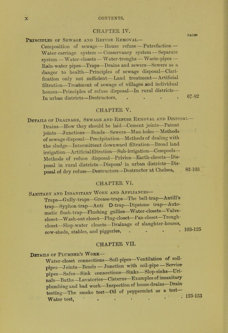 CHAPTER IV. Principles of Sewage a^d Refuse Removal— Composition of sewage — House refuse — Putrefaction — Water-carriage system — Conservancy system — Separate system — Water-closets — Water-troughs — Waste-pipes — Rain-water pipes—Traps—Drains and sewers—Sewers as a danger to health—Principles of sewage disposal—Clari- fication only not sufficient—Land treatment—Artificial filtration—Treatment of sewage of villages and individual houses—Principles of refuse disposal—In rural districts— In urban districts—Destructors, .... 67-82 CHAPTER V. Details of Drainage, Sewage and Refuse Removal and Disposal— Drains—How they should be laid—Cement joints—Patent joints—Junctions—Bends—Sewers—Man-holes—Methods of sewage disposal—Precipitation—Methods of dealing with the sludge—Intermittent downward filtration—Broad land irrigation—Artificialfiltration—Sub-irrigation—Cesspools- Methods of refuse disposal—Privies—Earth-closets—Dis- posal in rural districts—Disposal in urban districts—Dis- posal of dry refuse—Destructors—Destructor at Chelsea, 82-105 CHAPTER VI. Sanitary and Insanitary Work and Appllinces— Traps—Gully-traps—Grease-traps—The bell-trap—Antill's trap—Syphon-trap—Anti D-trap—Dipstone trap—Auto- matic flush-trap—Flushing gullies—Water-closets—Valve- closet—Wash-out closet—Plug-closet—Pan-closet—Trough- closet -Slop-water closets—Drainage of slaughter-houses, cow-sheds, stables, and piggeries, . . • • 103-125 CHAPTER VII. , Details of Plumber's Work— Water-closet connections-Soil-pipes—Ventilation of soil- pipes-Joints-Bends - Junction with soil-pipe- Service pipes—Safes—Sink connections—Sinks—Slop-sinks—Uri- nals-Baths-Lavatories-Cisterns-Examples of insanitary plumbing and bad work-Inspection of house drains-Dram testing-The smoke test-Oil of peppermint as a test- Water test, 125-153