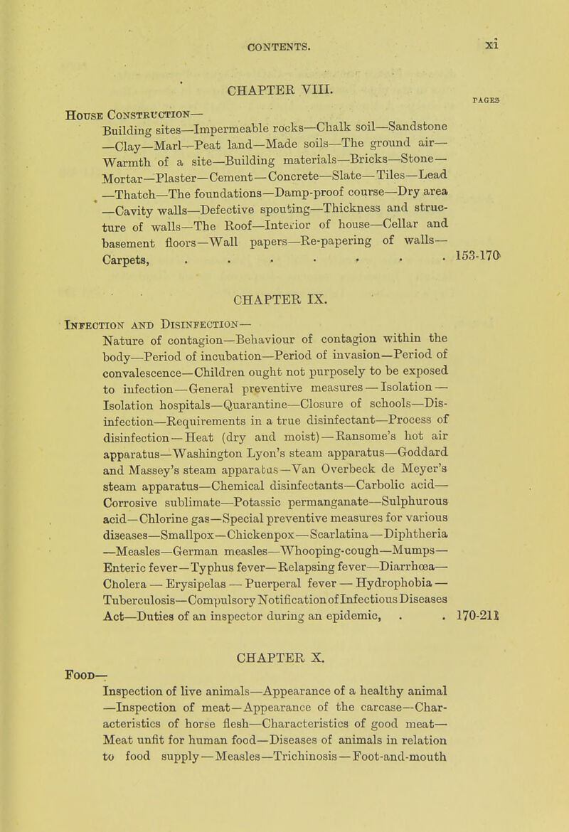 CHAPTER VIII. PACKS House Constkuction— Building sites—Impermeable rocks—Clialk soil—Sandstone —Clay—Marl—Peat land—Made soils—The ground air- Warmth of a site—Building materials—Bricks—Stone- Mortar—Plaster— Cement—Concrete—Slate— Tiles—Lead , —Thatch—The foundations—Damp-proof course—Dry area * —Cavity walls—Defective spouting—Thickness and struc- ture of walls—The Roof—Interior of house—Cellar and basement floors—Wall papers—Re-papering of walls- Carpets, ....... 153-17(> CHAPTER IX. Infection and Disinfection— Nature of contagion—Behaviour of contagion within the body—Period of incubation—Period of invasion—Period of convalescence—Children ought not purposely to be exposed to infection—General preventive measures — Isolation — Isolation hospitals—Quarantine—Closure of schools—Dis- infection—Requirements in a true disinfectant—Process of disinfection —Heat (dry and moist)—Ransome's hot air apparatus—Washington Lyon's steam apparatus—Goddard and Massey's steam apparafcas—Van Overbeck de Meyer's steam apparatus—Chemical disinfectants—Carbolic acid— Corrosive sublimate—Potassic permanganate—Sulphurous acid—Chlorine gas—Special preventive measures for various diseases—Smallpox—Chickenpox—Scarlatina—Diphtheria —Measles—German measles—Whooping-cough—Mumps— Enteric fever—Typhus fever—Relapsing fever—Diarrhoea— Cholera — Erysipelas — Puerperal fever — Hydrophobia — Tuberculosis—Compulsory Notification of Infectious Diseases Act—Duties of an inspector during an epidemic, . . 170-21J CHAPTER X. Food— Inspection of live animals—Appearance of a healthy animal —Inspection of meat—Appearance of the carcase—Char- acteristics of horse flesh—Characteristics of good meat— Meat unfit for human food—Diseases of animals in relation to food supply—Measles—Trichinosis — Foot-and-mouth