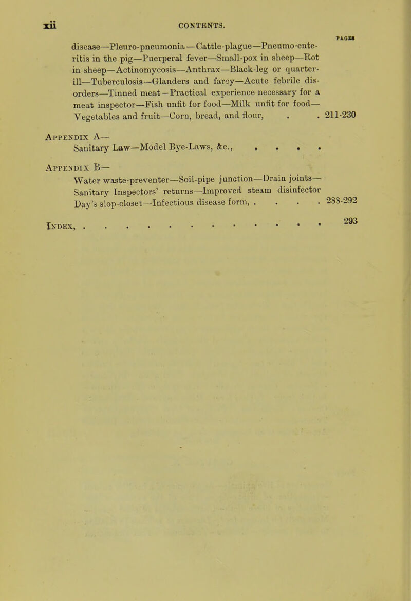disease—Plenro-paeumonia — Cattle-plague—Pneumo-ente- I'itis in the pig—Puerperal fever—Small-pox in sheep—Rot in sheep—Actinomycosis—Anthrax—Black-leg or quarter- ill—Tuberculosis—Glanders and farcy—Acute febrile dis- orders—Tinned meat — Practical experience necessary for a meat inspector—Fish unfit for food—Milk unfit for food— Vegetables and fruit—Corn, bread, and flour, . . 211-230 Appendix A— Sanitary L&w—Model Bye-Laws, &c., .... Appendix B— Water waste-preventer—Soil-pipe junction—Drain joints- Sanitary Inspectors' returns—Improved steam disinfector Day's slop-closet—Infectious disease form 2S8-292