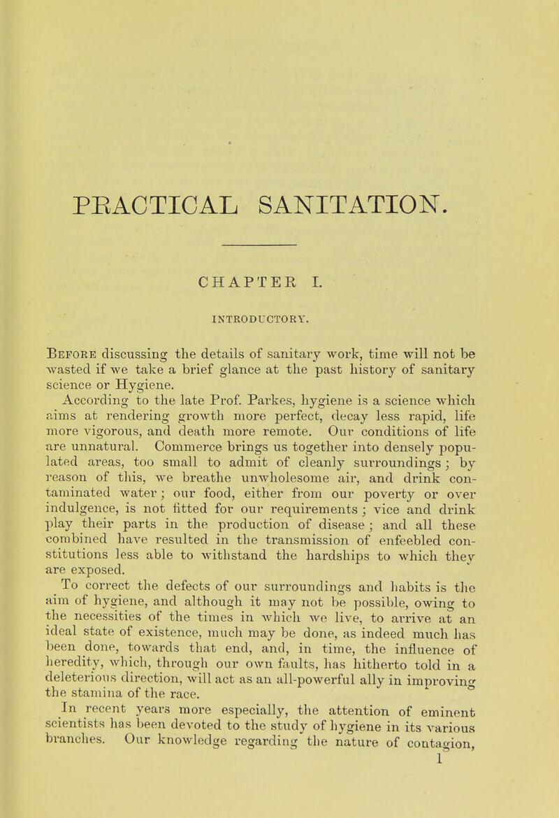 PEACTICAL SANITATION. CHAPTER L INTRODUCTORY. Before discussing the details of sanitaiy work, time will not be wasted if we take a brief glance at the past history of sanitary science or Hygiene. According to the late Prof. Parkes, hygiene is a science which rams at rendering growth more perfect, decay less rapid, life more vigorous, and death more remote. Our conditions of life are unnatural. Commerce brings us together into densely popu- lated areas, too small to admit of cleanly surroundings; by reason of this, we breathe unwholesome air, and drink con- taminated water; our food, either from our poverty or over indulgence, is not fitted for our requirements ; vice and drink play their parts in the production of disease ; and all these combined have resulted in the transmission of enfeebled con- stitutions less able to withstand the hardships to which they are exposed. To correct the defects of our surroundings and habits is the aim of hygiene, and although it may not be possible, owing to the necessities of the times in Avhich we live, to arrive at an ideal state of existence, much may be done, as indeed much has been done, towards that end, and, in time, the influence of heredity, which, through our own faults, has hitherto told in a deleterious direction, will act as an all-powerful ally in improving the stamina of the race. In recent years more especially, the attention of eminent scientists has been devoted to the study of hygiene in its various branches. Our knowledge regarding the nature of contagion, 1*