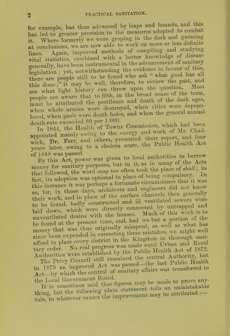 for example, has tlms advanced by leaps and J^o^.^^'^^^J^J^f^ has led to greater precision in the measures adopted to combat it Where formerly we were groping in the dark and guessing at conclusions, we are now able to work on more or less d^^^^^^^^^ lines Aaain, improved methods of compiling and studying vSat statfstics, co^nbined with a knowledge of d^^^^^^^^^ <.enerally, have been instrumental in the advancement of sanitary legislation : yet, notwithstanding the evidence m favour of this thte are peopi; still to be found who ask what good has all this done  it may be well, therefore, to review the past and see what'light hfstory can . throw upon the question Most peopTe are aware that to filth, in the broad sense of the term must be attributed the pestilence and death_ ot the dark ages, '^'ArsTrpterwas given to local autho.^ies to bo„ow money for sanitary purposes, but m it, as m many of the Acts ixVot^^st;lz^^^^^^^^^ unventilated drams ^'1 .^J'^^!;. ^ portion of the be found at the present 'J-fj!^'^ ^^^ell as what has money that ,vas t^f-^^Xr-L^^^^ since been expended m correctm w thorough sani- afford to place every district m J^^?''^ tary order. No rea PXrhTthe Pub^ Health Act of 1873. Authorities were ^^.'f ,>'f^2ined the central Authority, but The Privy Council stil remained ^^^^.^ ^^^^^^ tt54 oTSry affairs was transferred to