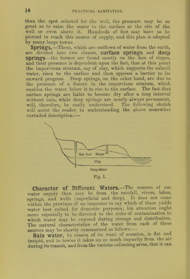 than the spot selected for the well, the pressure may bo so great as to raise the water to the surface at the site of the well or even above it. Hundreds of feet may have to be pierced to reach this source of supply, and this plan is adopted by many large towns. Springs.—These, which are outflows of water from the earth, are divided into two classes, surface spPingS and de6p springs—the former are found mostly on the face of slopes, and their pi'esence is dependent upon the fact, that at this point the impervious stratum, say of clay, which supports the subsoil water, rises to the surface and thus opposes a barrier to its onward progress. Deep springs, on the other hand, are due to the presence of a fissure in the impervious stratum, which enables the water below it to rise to the surface. The fact that surface springs are liable to become dry after a long interval without rain, while deep springs are nearly always permanent, will, therefore, be easily understood. The following sketch will assist the reader in understanding the above somewhat curtailed description:— , Deep Water Fig. 1. Character of Different Waters.—The sources of our water supply then may be from the rainfall, rivers, lakes, springs, and wells (superficial and deep). It does not come within the province of an inspector to say which of these yields water best suited for domestic purposes; his attention ought more especially to be directed to the risks of contamination to which water may be exposed during storage and distribution. The natural characteristics of the water from each of these sources may be shortly summarised as follows:— Rain water, by reason of its want of aeration, is flat and insipid, and in towns it takes up so much impurity from the air during its transit, and from the various collecting areas, that it can