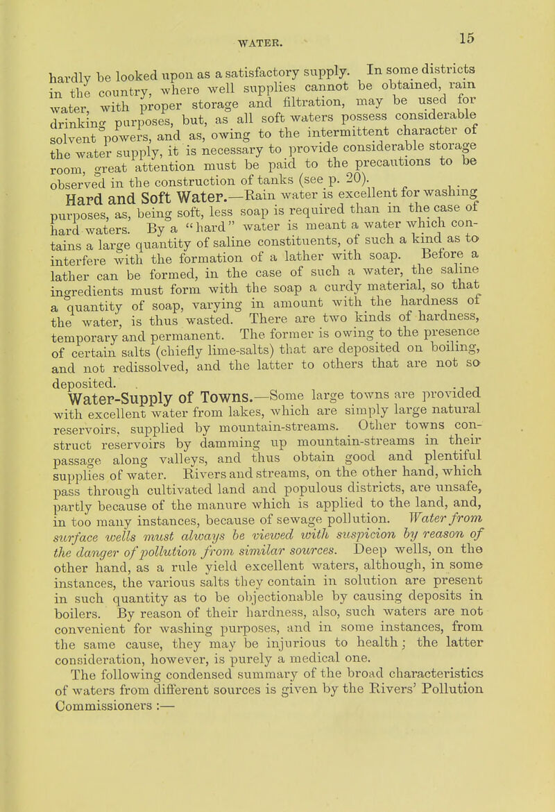 hardly be looked upon as a satisfactory supply. In some districts in the country, ^vhere well supplies cannot be obtained, rain water, with proper storage and filtration, may be used for drinkinc purposes, but, as all soft waters possess considerable solvent powers, and as, owing to the intermittent character of the water supply, it is necessary to provide considerable storage room, great attention must be paid to the precautions to be observell in the construction of tanks (see p. 20). Hard and Soft Water.—Rain water is excellent for washing purposes, as, being soft, less soap is required than m the case ot hard waters. By a hard water is meant a water which con- tains a large quantity of saline constituents, of such a kind as to interfere with the formation of a lather with soap. Before a lather can be formed, in the case of such a water, the saline ino-redients must form with the soap a curdy material, so that a quantity of soap, varying in amount with the hardness ot the water, is thus wasted. There are two kinds of hardness, temporary and permanent. The former is owing to the presence of certain salts (chiefly lime-salts) that are deposited on boihng, and not redissolved, and the latter to others that are not so deposited. . Water-Supply of Towns.—Some large towns are provided with excellent water from lakes, which are simply large natural reservoirs, supplied by mountain-streams. Other towns con- struct reservoirs by damming up mountain-streams in their passage along valleys, and thus obtain good and plentiful supplies of water. Rivers and streams, on the other hand, which pass through cultivated land and populous districts, are unsafe, partly because of the manure which is applied to the land, and, in too many instances, because of sewage pollution. Water from surface loells must always be vieived with suspicion by reason of the danger of pollution from similar sources. Deep wells, on the other hand, as a rule yield excellent waters, although, in some instances, the various salts they contain in solution are present in such quantity as to be objectionable by causing deposits in boilers. By reason of their hardness, also, such waters are not convenient for washing purposes, and in some instances, from the same cause, they may be injurious to health; the latter consideration, however, is purely a medical one. The following condensed summary of the broad characteristics of waters from different sources is given by the Rivers' Pollution Commissioners :—