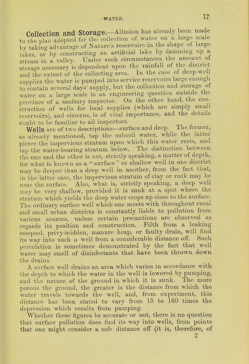Collection and Storag-e.—Allusion has already been made to the plan adopted for the collection of water on a large scale bv takino- advantage of Nature's reservoirs m the shape_ of large lakes 0° by constructing an artificial lake by damming up a stream in a valley. Under such circumstances the amount of storage necessary is dependent upon the rainfall of the district and the extent of the collecting area. In the case of deep-we 1 supplies the water is pumped into service reservoirs large enough to contain several days' supply, but the collection and storage ot water on a large scale is an engineering question outside the province of a sanitary inspector. On the other hand, the con- struction of wells for local supplies (which are simply small reservoirs), and cisterns, is of vital importance, and the details oucriit to be familiar to all inspectors. Wells are of two descriptions—surface and deep. The former, as already mentioned, tap the subsoil water, while the latter pierce the impervious stratum upon which this water rests, and tap the water-bearing stratum below. The distinction between the one and the other is not, striccly si)eaking, a matter of depth, for what is known as a  surface or shallow well in one district may be deeper than a deep well in another, from the fact that, in the latter case, the impervious stratum of clay or rock may be near the surface. Also, what is, strictly speaking, a deep well may be very shallow, provided it is sunk at a spot where the stratum which yields the deep water crops up close to the surface. The ordinary surface well which one meets with throughout rural and small urban districts is constantly liable to pollution from various sources, unless certain precautions are observed as regards its position and construction. Filth from a leaking cesspool, privy-midden, manure heap, or faulty drain, will find its way into such a well from a considerable distance ofi. Such percolation is sometimes demonstrated by the fact that well water may smell of disinfectants that have been thrown down the drains. A surface well drains an area which varies in accordance with the depth to which the water in the well is lowered by pumping, aud the nature of the ground in which it is sunk. The more porous the ground, the greater is the distance from which the water travels towards the well, and, from experiment, this distance has been stated to vary from 15 to 160 times the depression which results from pumping. Whether these figures be accurate or not, there is no question that surface pollution does find its way into wells, from points that one might consider a safe distance off (it is, therefore, of 2