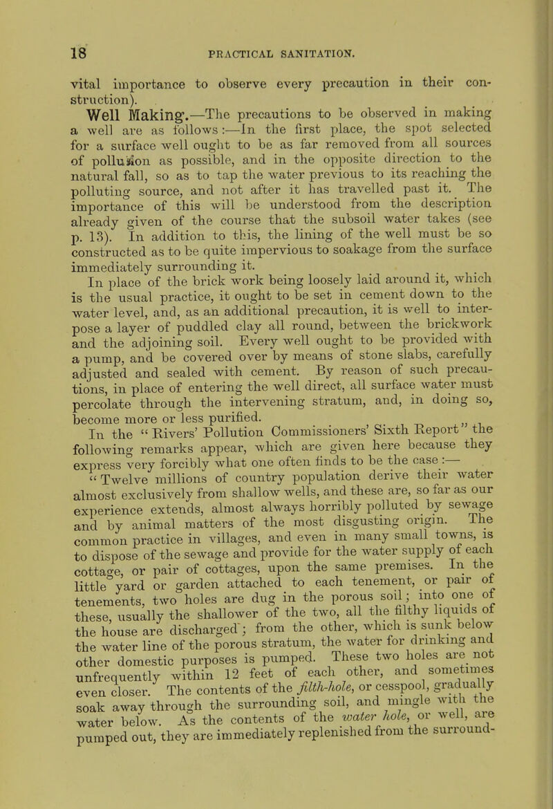 vital importance to observe every precaution in their con- struction). Well Making.—The precautions to be observed in making a well are as follows:—In the first place, the spot selected for a surface well ought to be as far removed from all sources of pollu»ion as possible, and in the opposite direction to the natural fall, so as to tap the water previous to its reaching the polluting source, and not after it has travelled past it. The importance of this will l^e understood from the description already given of the course that the subsoil water takes (see p. 13). In addition to this, the lining of the well must be so constructed as to be quite impervious to soakage from the surface immediately surrounding it. In place of the brick work being loosely laid around it, which is the usual practice, it ought to be set in cement down to the water level, and, as an additional precaution, it is well to inter- pose a layer of puddled clay all round, between the brickwork and the adjoining soil. Every well ought to be provided with a pump, and be covered over by means of stone slabs, carefully adjusted and sealed with cement. By reason of such precau- tions, in place of entering the well direct, all surface water must percolate through the intervening stratum, and, in doing so, become more or less purified. In the  Rivers' Pollution Commissioners' Sixth Report the following remarks appear, which are given here because they express very forcibly what one often finds to be the case :— Twelve millions of country population derive their water almost exclusively from shallow wells, and these are, so far as our experience extends, almost always horribly polluted by sewage and by animal matters of the most disgusting origin. Ihe common practice in villages, and even in many small towns, is to dispose of the sewage and provide for the water supply ot each cottage, or pair of cottages, upon the same premises. In the little yard or garden attached to each tenement, or pair ot tenements, two holes are dug in the porous soil; into one of these, usually the shallower of the two, all the filthy liquids of the house are discharged ; from the other, which is sunk below the water line of the porous stratum, the water for drinking and other domestic purposes is pumped. These two holes are not unfrequently within 12 feet of each other, and sometimes even closer. The contents of the filth-hole, or cesspool, gradually soak away through the surrounding soil, and mingle with the water below. As the contents of the xoater hole ov well, are pumped out, they are immediately replenished from the surround-