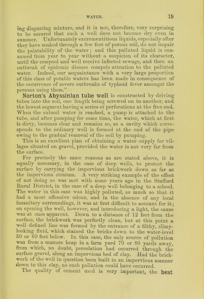 ing disgusting Biixture, and it is not, therefore, very surprising to be assured that such a well does not become dry even in summei\ Unfortunately excrementitious liquids, especially after they have soaked through a few feet of porous soil, do not impair the palatability of the water; and this polluted liquid is con- sumed from year to year without a suspicion of its character, until the cesspool and well receive infected sewage, and then an outbreak of epidemic disease compels attention to the polluted water. Indeed, our acquaintance with a very large proportion of this class of potable waters has been made in consequence of the occurrence of severe outbreaks of typhoid fever amongst the persons using them. NoPton'S Abyssinian tube well is constructed by driving, tubes into the soil, one length being screwed on to another, and the lowest segment having a series of perforations at the free end. When the subsoil water is reached, a pump is attached to the- tube, and after pumping for some time, the water, which at first- is dirty, becomes clear and remains so, as a cavity which corre- sponds to the ordinary well is formed at the end of the pipe- owing to the gradual removal of the soil by pumping. Tbis is an excellent plan of obtaining a water-supply for vil- lages situated on gravel, provided the water is not very far from the surface. For precisely the same reasons as are stated above, it is equally necessary, in the case of deep wells, to protect the surface by carrying the impervious brickwork down as far as the impervious stratum. A very striking example of the effect of not doing so was met with some years ago in the Stafford Rural District, in the case of a deep well belonging to a school. The water in this case was highly polluted, so much so that it had a most offensive odour, and in the absence of any local insanitary surroundings, it was at first difiicult to account for it; on opening the well, however, and introducing a light, the cause was at once apparent. Down to a distance of 12 feet-from the surface, the brickwork was perfectly clean, but at this point a well defined line was formed by the entrance of a filthy, slimy- looking fluid, which stained the bricks down to the water-level 50 or 60 feet below. In this case, the only source of pollution was from a manure heap in a farm yard 70 or 80 yards away, from which, no doubt, percolation had occurred through the surface gravel, along an impervious bed of clay. Had the brick- work of the well in question been built in an impervious manner down to this clay, no such pollution could have occurred. The quality of cement used is very important, the best