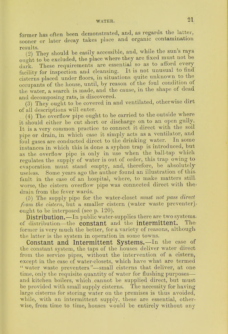 former has often been demonstrcated, and, as regards the latter, sooner or later decay takes place and organic contamination r G s XI11 s (2) They should be easily accessible, and, while the sun's rays oiiUt to be excluded, the place where they are fixed must not be dark. These requirements are essential so as to afford every facility for inspection and cleansing. It is not unusual to find cisterns placed under floors, in situations quite unknown to the occupants of the house, until, by reason of the foul condition ot the water, a search is made, and the cause, in the shape of dead and decomposing rats, is discovered. (3) They ought to be covered in and ventilated, otherwise dirt of all descriptions will enter. (4) The overflow pipe ought to be carried to the outside where it should either be cut short or discharge on to an open gully. It is a very common practice to connect it direct with the soil pipe or drain, in which case it simply acts as a ventilator, and foul gases are conducted direct to the drinking^ water. In some instances in which this is done a syphon trap is introduced, but as the overflow pipe is only in use when the ball-tap which regulates the supply of water is out of order, this trap owing to evaporation must stand empty, and, therefore, be absolutely- useless. Some years ago the author found an illustration of this, fault in the case of an hospital, where, to make matters still- worse, the cistern overflow pipe was connected direct with the^^ drain from the fever wards. (5) The supply pipe for the watei'-closet must not pass direct from the cistern, but a smaller cistern (water waste preventerjt^ ought to be interposed (see p. 120). Distribution.—In public water-supplies there are two systems, of distribution—the constant and the intermittent. The- former is very much the better, for a variety of reasons, although the latter is the system in operation in some towns. Constant and Intermittent Systems.—In the case of the constant system, the taps of the houses deliver water direct from the service pipes, without the intervention of a cistern, except in the case of water-closets, which have what are termed water waste preventers—small cisterns that deliver, at one time, only the requisite quantity of water for flushing purposes— and kitchen boilers, which cannot be supplied direct, but must be provided with small supply cisterns. The necessity for having large cisterns for storing water on the premises is thus avoided, while, with an intermittent supply, these are essential, other- wise, from time to time, houses would be entirely without any