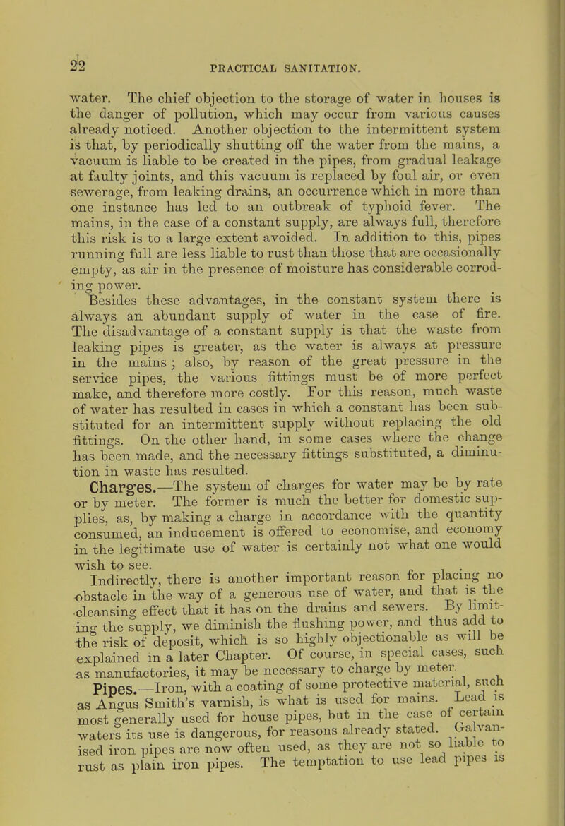 0^9 PRACTICAL SANITATION. water. The chief objection to the storage of water in houses is the clanger of pollution, which may occur from various causes already noticed. Another objection to the intermittent system is that, by periodically shutting off the water from tlie mains, a vacuum is liable to be created in the pipes, from gradual leakage at faulty joints, and this vacuum is replaced by foul air, or even sewerage, from leaking drains, an occurrence which in more than one instance has led to an outbreak of typhoid fever. The mains, in the case of a constant supply, are always full, therefore this risk is to a large extent avoided. In addition to this, pipes running full are less liable to rust than those that are occasionally empty, as air in the presence of moisture has considerable corrod- ing power. Besides these advantages, in the constant system there is always an abundant supply of water in the case of fire. The disadvantage of a constant supply is that the waste from leaking pipes is greater, as the water is always at pressure in the mains ; also, by reason of the great pressure in the service pipes, the various fittings must be of more perfect make, and therefore more costly. For this reason, much waste of water has resulted in cases in which a constant has been sub- stituted for an intermittent supply without replacing the old fittings. On the other hand, in some cases where the change has been made, and the necessary fittings substituted, a diminu- tion in waste has resulted. Charg-es.—The system of charges for water may be by rate or by meter. The former is much the better for domestic sup- plies, as, by making a charge in accordance with the quantity consumed, an inducement is ofi'ered to economise, and economy in the legitimate use of water is certainly not what one would wish to see. Indirectly, there is another important reason for placing no obstacle in the way of a generous use of water, and that is the cleansing effect that it has on the drains and sewers. By limit- ino- the supply, we diminish the flushing power, and thus add to -th? risk of deposit, which is so highly objectionable as will be explained m a later Chapter. Of course, in special cases, sucli as manufactories, it may be necessary to charge by meter Pipes —Iron, with a coating of some protective material, such as Angus Smith's varnish, is what is used for mains. Lead is most generally used for house pipes, but in the case of certain waters its use is dangerous, for reasons already stated, ^f ™^ ised iron pipes are now often used, as they are not so liable to rust as plain iron pipes. The temptation to use lead pipes is